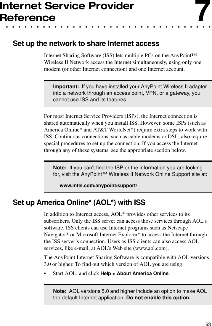 63Internet Service Provider . . . . . . . . . . . . . . . . . . . . . . . . . . . . . . . . . .Reference7Set up the network to share Internet accessInternet Sharing Software (ISS) lets multiple PCs on the AnyPoint™ Wireless II Network access the Internet simultaneously, using only one modem (or other Internet connection) and one Internet account.For most Internet Service Providers (ISPs), the Internet connection is shared automatically when you install ISS. However, some ISPs (such as America Online* and AT&amp;T WorldNet*) require extra steps to work with ISS. Continuous connections, such as cable modems or DSL, also require special procedures to set up the connection. If you access the Internet through any of these systems, see the appropriate section below.Set up America Online* (AOL*) with ISSIn addition to Internet access, AOL* provides other services to its subscribers. Only the ISS server can access those services through AOL’s software. ISS clients can use Internet programs such as Netscape Navigator* or Microsoft Internet Explorer* to access the Internet through the ISS server’s connection. Users as ISS clients can also access AOL services, like e-mail, at AOL’s Web site (www.aol.com).The AnyPoint Internet Sharing Software is compatible with AOL versions 3.0 or higher. To find out which version of AOL you are using:•Start AOL, and click Help &gt; About America Online.Important:  If you have installed your AnyPoint Wireless II adapter into a network through an access point, VPN, or a gateway, you cannot use ISS and its features.Note:  If you can’t find the ISP or the information you are looking for, visit the AnyPoint™ Wireless II Network Online Support site at:www.intel.com/anypoint/support/Note:  AOL versions 5.0 and higher include an option to make AOL the default Internet application. Do not enable this option.