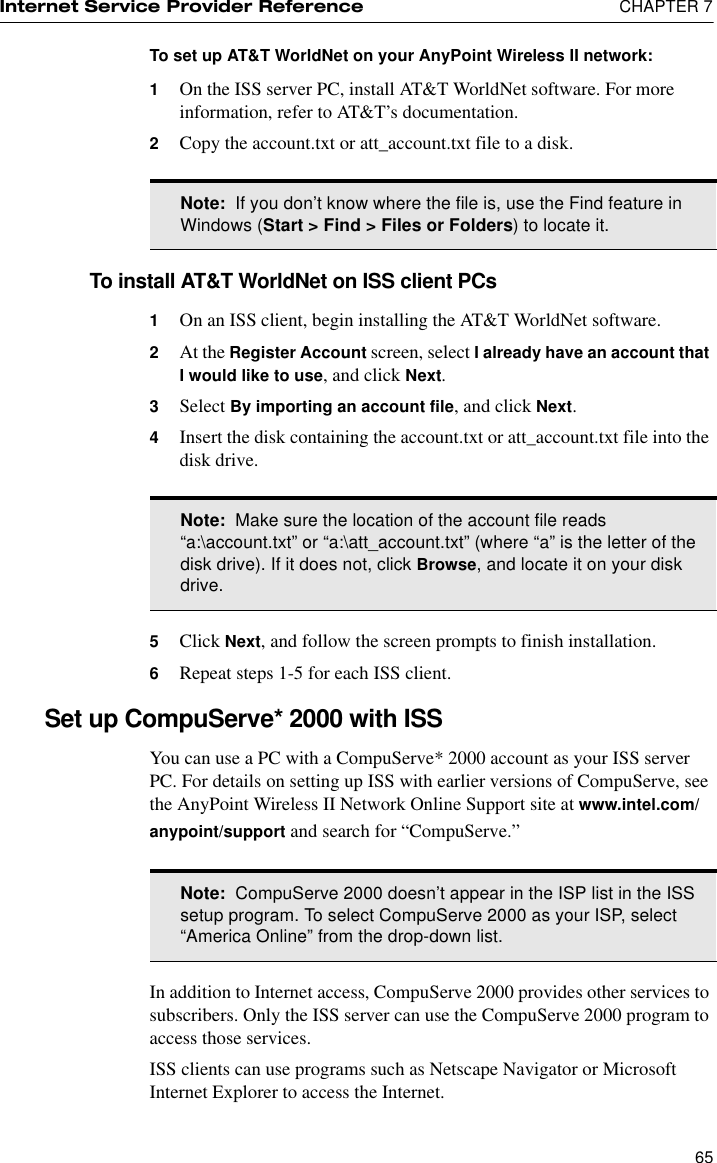 Internet Service Provider Reference  CHAPTER 765To set up AT&amp;T WorldNet on your AnyPoint Wireless II network:1On the ISS server PC, install AT&amp;T WorldNet software. For more information, refer to AT&amp;T’s documentation.2Copy the account.txt or att_account.txt file to a disk.To install AT&amp;T WorldNet on ISS client PCs1On an ISS client, begin installing the AT&amp;T WorldNet software.2At the Register Account screen, select I already have an account that I would like to use, and click Next.3Select By importing an account file, and click Next.4Insert the disk containing the account.txt or att_account.txt file into the disk drive. 5Click Next, and follow the screen prompts to finish installation.6Repeat steps 1-5 for each ISS client.Set up CompuServe* 2000 with ISSYou can use a PC with a CompuServe* 2000 account as your ISS server PC. For details on setting up ISS with earlier versions of CompuServe, see the AnyPoint Wireless II Network Online Support site at www.intel.com/anypoint/support and search for “CompuServe.”In addition to Internet access, CompuServe 2000 provides other services to subscribers. Only the ISS server can use the CompuServe 2000 program to access those services. ISS clients can use programs such as Netscape Navigator or Microsoft Internet Explorer to access the Internet.Note:  If you don’t know where the file is, use the Find feature in Windows (Start &gt; Find &gt; Files or Folders) to locate it. Note:  Make sure the location of the account file reads “a:\account.txt” or “a:\att_account.txt” (where “a” is the letter of the disk drive). If it does not, click Browse, and locate it on your disk drive.Note:  CompuServe 2000 doesn’t appear in the ISP list in the ISS setup program. To select CompuServe 2000 as your ISP, select “America Online” from the drop-down list.