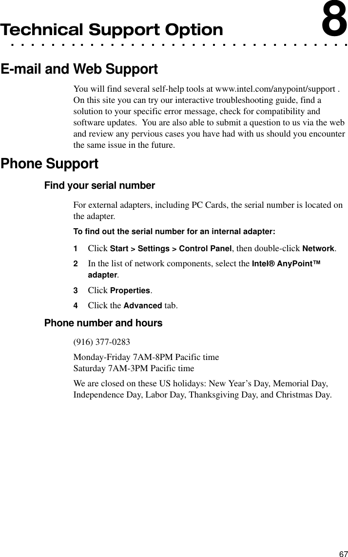 67. . . . . . . . . . . . . . . . . . . . . . . . . . . . . . . . . .Technical Support Option8E-mail and Web SupportYou will find several self-help tools at www.intel.com/anypoint/support .  On this site you can try our interactive troubleshooting guide, find a solution to your specific error message, check for compatibility and software updates.  You are also able to submit a question to us via the web and review any pervious cases you have had with us should you encounter the same issue in the future.Phone SupportFind your serial numberFor external adapters, including PC Cards, the serial number is located on the adapter.To find out the serial number for an internal adapter:1Click Start &gt; Settings &gt; Control Panel, then double-click Network.2In the list of network components, select the Intel® AnyPoint™ adapter.3Click Properties.4Click the Advanced tab.Phone number and hours(916) 377-0283Monday-Friday 7AM-8PM Pacific timeSaturday 7AM-3PM Pacific timeWe are closed on these US holidays: New Year’s Day, Memorial Day, Independence Day, Labor Day, Thanksgiving Day, and Christmas Day.