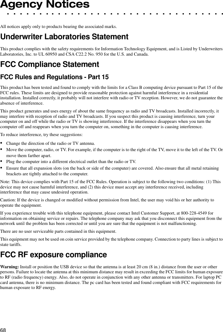 68. . . . . . . . . . . . . . . . . . . . . . . . . . . . . . . . . .Agency NoticesAll notices apply only to products bearing the associated marks.Underwriter Laboratories StatementThis product complies with the safety requirements for Information Technology Equipment, and is Listed by Underwriters Laboratories, Inc. to UL 60950 and CSA C22.2 No. 950 for the U.S. and Canada.FCC Compliance StatementFCC Rules and Regulations - Part 15This product has been tested and found to comply with the limits for a Class B computing device pursuant to Part 15 of the FCC rules. These limits are designed to provide reasonable protection against harmful interference in a residential installation. Installed correctly, it probably will not interfere with radio or TV reception. However, we do not guarantee the absence of interference.This product generates and uses energy of about the same frequency as radio and TV broadcasts. Installed incorrectly, it may interfere with reception of radio and TV broadcasts. If you suspect this product is causing interference, turn your computer on and off while the radio or TV is showing interference. If the interference disappears when you turn the computer off and reappears when you turn the computer on, something in the computer is causing interference.To reduce interference, try these suggestions:•Change the direction of the radio or TV antenna.•Move the computer, radio, or TV. For example, if the computer is to the right of the TV, move it to the left of the TV. Or move them farther apart.•Plug the computer into a different electrical outlet than the radio or TV.•Ensure that all expansion slots (on the back or side of the computer) are covered. Also ensure that all metal retaining brackets are tightly attached to the computer.Note: This device complies with Part 15 of the FCC Rules. Operation is subject to the following two conditions: (1) This device may not cause harmful interference, and (2) this device must accept any interference received, including interference that may cause undesired operation.Caution: If the device is changed or modified without permission from Intel, the user may void his or her authority to operate the equipment.If you experience trouble with this telephone equipment, please contact Intel Customer Support, at 800-228-4549 for information on obtaining service or repairs. The telephone company may ask that you disconnect this equipment from the network until the problem has been corrected or until you are sure that the equipment is not malfunctioning.There are no user serviceable parts contained in this equipment.This equipment may not be used on coin service provided by the telephone company. Connection to party lines is subject to state tariffs.FCC RF exposure complianceWarning: Install or position the USB device so that the antenna is at least 20 cm (8 in.) distance from the user or other persons. Failure to locate the antenna at this minimum distance may result in exceeding the FCC limits for human exposure to RF (radio frequency) energy. Also, do not operate in conjunction with any other antenna or transmitters. For laptop PC card antenna, there is no minimum distance. The pc card has been tested and found compliant with FCC requirements for human exposure to RF energy.