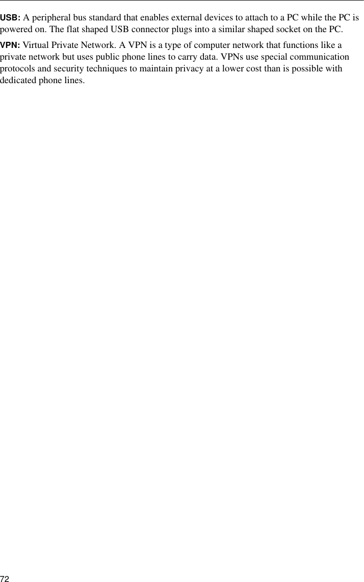 72USB: A peripheral bus standard that enables external devices to attach to a PC while the PC is powered on. The flat shaped USB connector plugs into a similar shaped socket on the PC.VPN: Virtual Private Network. A VPN is a type of computer network that functions like a private network but uses public phone lines to carry data. VPNs use special communication protocols and security techniques to maintain privacy at a lower cost than is possible with dedicated phone lines.
