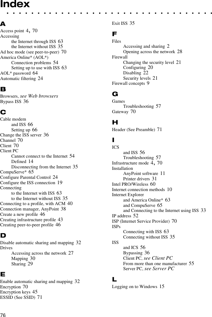 76. . . . . . . . . . . . . . . . . . . . . . . . . . . . . . . . . .IndexAAccess point 4, 70Accessingthe Internet through ISS 63the Internet without ISS 35Ad hoc mode (see peer-to-peer) 70America Online* (AOL*)Connection problems 54Setting up to use with ISS 63AOL* password 64Automatic filtering 24BBrowsers, see Web browsersBypass ISS 36CCable modemand ISS 66Setting up 66Change the ISS server 36Channel 70Client 70Client PCCannot connect to the Internet 54Defined 14Disconnecting from the Internet 35CompuServe* 65Configure Parental Control 24Configure the ISS connection 19Connectingto the Internet with ISS 63to the Internet without ISS 35Connecting to a profile, with ACM 40Connection manager, AnyPoint 38Create a new profile 46Creating infrastructure profile 43Creating peer-to-peer profile 46DDisable automatic sharing and mapping 32DrivesAccessing across the network 27Mapping 30Sharing 29EEnable automatic sharing and mapping 32Encryption 70Encryption keys 45ESSID (See SSID) 71Exit ISS 35FFiles Accessing and sharing 2Opening across the network 28FirewallChanging the security level 21Configuring 20Disabling 22Security levels 21Firewall concepts 9GGamesTroubleshooting 57Gateway 70HHeader (See Preamble) 71IICS and ISS 56Troubleshooting 57Infrastructure mode 4, 70InstallationAnyPoint software 11Printer drivers 31Intel PRO/Wireless 60Internet connection methods 10Internet Explorerand America Online* 63and CompuServe 65and Connecting to the Internet using ISS 33IP address 52ISP (Internet Service Provider) 70ISPs Connecting with ISS 63Connecting without ISS 35ISS and ICS 56Bypassing 36Client PC, see Client PCFrom more than one manufacturer 55Server PC, see Server PCLLogging on to Windows 15