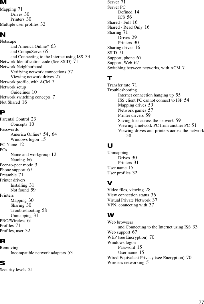 77MMapping 71Drives 30Printers 30Multiple user profiles 32NNetscapeand America Online* 63and CompuServe 65and Connecting to the Internet using ISS 33Network Identification code (See SSID) 71Network NeighborhoodVerifying network connections 57Viewing network drives 27Network profile, with ACM 7Network setupGuidelines 10Network switching concepts 7Not Shared 16PParental Control 23Concepts 10PasswordsAmerica Online* 54, 64Windows logon 15PC Name 12PCs Name and workgroup 12Naming 66Peer-to-peer mode 3Phone support 67Preamble 71Printer driversInstalling 31Not found 59PrintersMapping 30Sharing 30Troubleshooting 58Unmapping 31PRO/Wireless 61Profiles 71Profiles, user 32RRemovingIncompatible network adapters 53SSecurity levels 21Server 71Server PCDefined 14ICS 56Shared - Full 16Shared - Read Only 16Sharing 71Drives 29Printers 30Sharing drives 16SSID 71Support, phone 67Support, Web 67Switching between networks, with ACM 7TTransfer rate 71TroubleshootingInternet connection hanging up 55ISS client PC cannot connect to ISP 54Mapping drives 59Network games 57Printer drivers 59Saving files across the network 59Viewing a network PC from another PC 51Viewing drives and printers across the network58UUnmappingDrives 30Printers 31User name 15User profiles 32VVideo files, viewing 28View connection status 36Virtual Private Network 37VPN, connecting with 37WWeb browsersand Connecting to the Internet using ISS 33Web support 67WEP (see Encryption) 70Windows logonPassword 15User name 15Wired Equivalent Privacy (see Encryption) 70Wireless networking 5