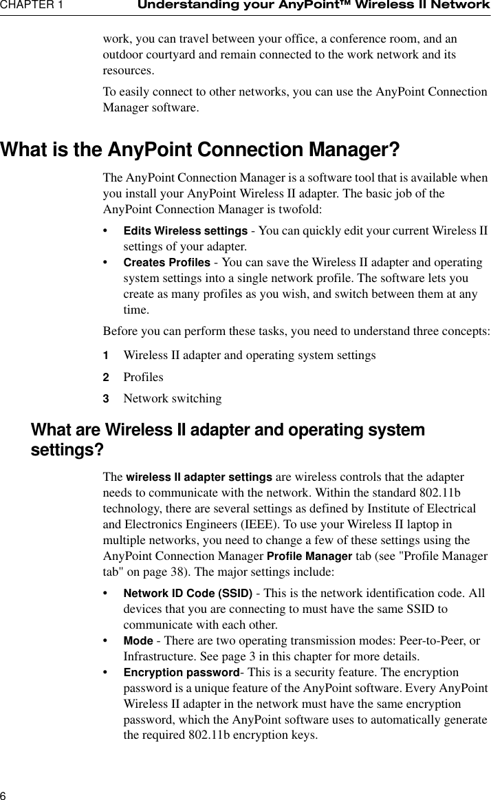 CHAPTER 1 Understanding your AnyPoint™ Wireless II Network6work, you can travel between your office, a conference room, and an outdoor courtyard and remain connected to the work network and its resources.To easily connect to other networks, you can use the AnyPoint Connection Manager software.What is the AnyPoint Connection Manager?The AnyPoint Connection Manager is a software tool that is available when you install your AnyPoint Wireless II adapter. The basic job of the AnyPoint Connection Manager is twofold:•Edits Wireless settings - You can quickly edit your current Wireless II settings of your adapter.•Creates Profiles - You can save the Wireless II adapter and operating system settings into a single network profile. The software lets you create as many profiles as you wish, and switch between them at any time.Before you can perform these tasks, you need to understand three concepts:1Wireless II adapter and operating system settings2Profiles3Network switchingWhat are Wireless II adapter and operating system settings?The wireless II adapter settings are wireless controls that the adapter needs to communicate with the network. Within the standard 802.11b technology, there are several settings as defined by Institute of Electrical and Electronics Engineers (IEEE). To use your Wireless II laptop in multiple networks, you need to change a few of these settings using the AnyPoint Connection Manager Profile Manager tab (see &quot;Profile Manager tab&quot; on page 38). The major settings include:•Network ID Code (SSID) - This is the network identification code. All devices that you are connecting to must have the same SSID to communicate with each other.•Mode - There are two operating transmission modes: Peer-to-Peer, or Infrastructure. See page 3 in this chapter for more details.•Encryption password- This is a security feature. The encryption password is a unique feature of the AnyPoint software. Every AnyPoint Wireless II adapter in the network must have the same encryption password, which the AnyPoint software uses to automatically generate the required 802.11b encryption keys.