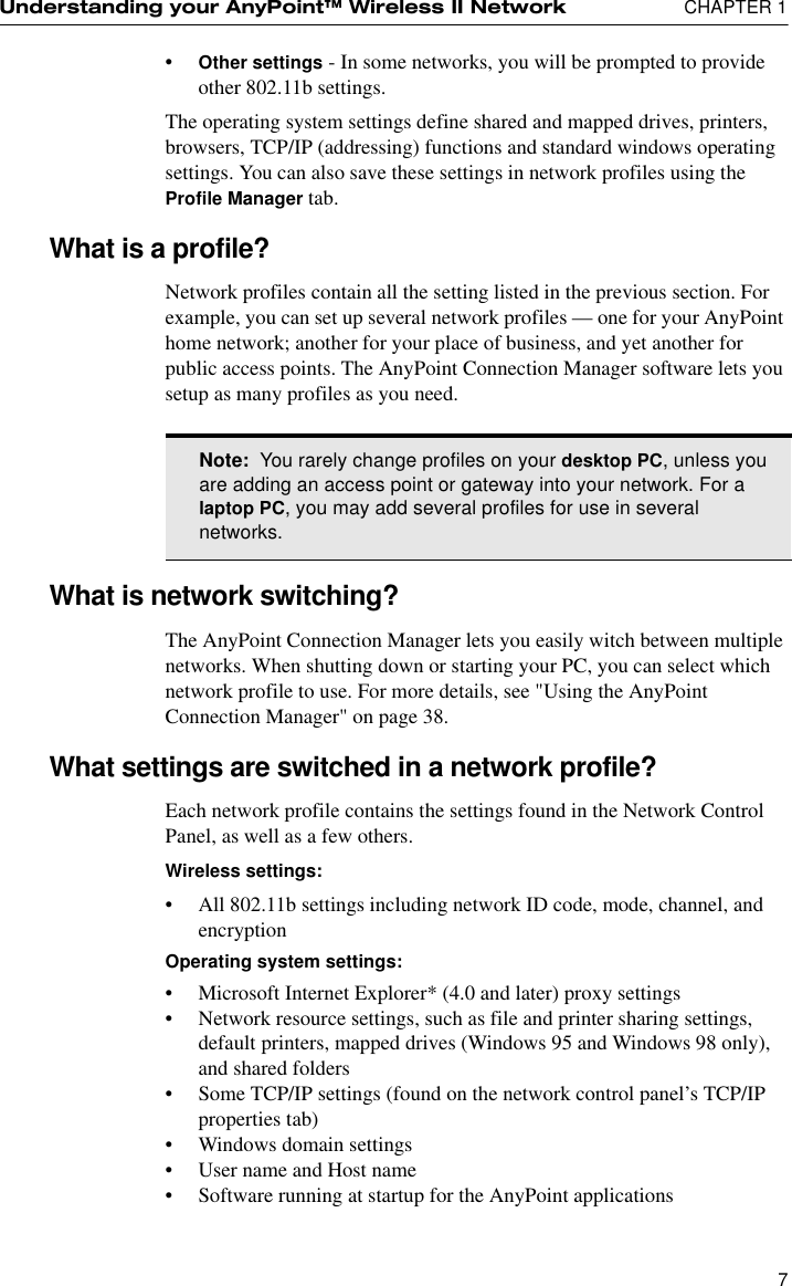 Understanding your AnyPoint™ Wireless II Network  CHAPTER 17•Other settings - In some networks, you will be prompted to provide other 802.11b settings. The operating system settings define shared and mapped drives, printers, browsers, TCP/IP (addressing) functions and standard windows operating settings. You can also save these settings in network profiles using the Profile Manager tab.What is a profile?Network profiles contain all the setting listed in the previous section. For example, you can set up several network profiles — one for your AnyPoint home network; another for your place of business, and yet another for public access points. The AnyPoint Connection Manager software lets you setup as many profiles as you need.What is network switching?The AnyPoint Connection Manager lets you easily witch between multiple networks. When shutting down or starting your PC, you can select which network profile to use. For more details, see &quot;Using the AnyPoint Connection Manager&quot; on page 38.What settings are switched in a network profile?Each network profile contains the settings found in the Network Control Panel, as well as a few others.Wireless settings:•All 802.11b settings including network ID code, mode, channel, and encryptionOperating system settings:•Microsoft Internet Explorer* (4.0 and later) proxy settings•Network resource settings, such as file and printer sharing settings, default printers, mapped drives (Windows 95 and Windows 98 only), and shared folders•Some TCP/IP settings (found on the network control panel’s TCP/IP properties tab)•Windows domain settings•User name and Host name•Software running at startup for the AnyPoint applicationsNote:  You rarely change profiles on your desktop PC, unless you are adding an access point or gateway into your network. For a laptop PC, you may add several profiles for use in several networks. 