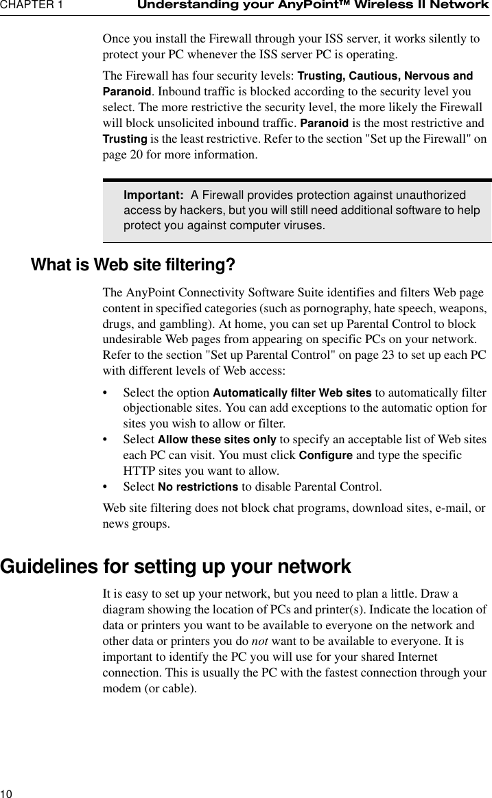 CHAPTER 1 Understanding your AnyPoint™ Wireless II Network10Once you install the Firewall through your ISS server, it works silently to protect your PC whenever the ISS server PC is operating.The Firewall has four security levels: Trusting, Cautious, Nervous and Paranoid. Inbound traffic is blocked according to the security level you select. The more restrictive the security level, the more likely the Firewall will block unsolicited inbound traffic. Paranoid is the most restrictive and Trusting is the least restrictive. Refer to the section &quot;Set up the Firewall&quot; on page 20 for more information. What is Web site filtering?The AnyPoint Connectivity Software Suite identifies and filters Web page content in specified categories (such as pornography, hate speech, weapons, drugs, and gambling). At home, you can set up Parental Control to block undesirable Web pages from appearing on specific PCs on your network. Refer to the section &quot;Set up Parental Control&quot; on page 23 to set up each PC with different levels of Web access:•Select the option Automatically filter Web sites to automatically filter objectionable sites. You can add exceptions to the automatic option for sites you wish to allow or filter.•Select Allow these sites only to specify an acceptable list of Web sites each PC can visit. You must click Configure and type the specific HTTP sites you want to allow.•Select No restrictions to disable Parental Control.Web site filtering does not block chat programs, download sites, e-mail, or news groups.Guidelines for setting up your network It is easy to set up your network, but you need to plan a little. Draw a diagram showing the location of PCs and printer(s). Indicate the location of data or printers you want to be available to everyone on the network and other data or printers you do not want to be available to everyone. It is important to identify the PC you will use for your shared Internet connection. This is usually the PC with the fastest connection through your modem (or cable).Important:  A Firewall provides protection against unauthorized access by hackers, but you will still need additional software to help protect you against computer viruses.