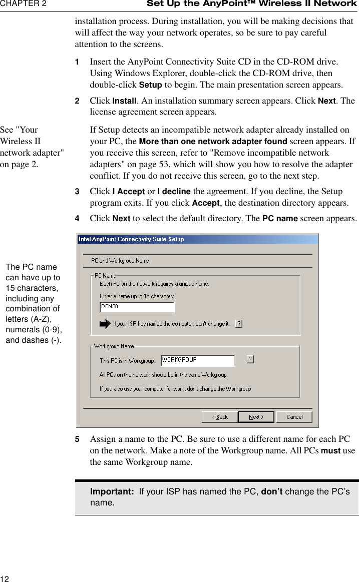 CHAPTER 2 Set Up the AnyPoint™ Wireless II Network12installation process. During installation, you will be making decisions that will affect the way your network operates, so be sure to pay careful attention to the screens.1Insert the AnyPoint Connectivity Suite CD in the CD-ROM drive. Using Windows Explorer, double-click the CD-ROM drive, then double-click Setup to begin. The main presentation screen appears. 2Click Install. An installation summary screen appears. Click Next. The license agreement screen appears.See &quot;Your Wireless II network adapter&quot; on page 2.If Setup detects an incompatible network adapter already installed on your PC, the More than one network adapter found screen appears. If you receive this screen, refer to &quot;Remove incompatible network adapters&quot; on page 53, which will show you how to resolve the adapter conflict. If you do not receive this screen, go to the next step.3Click I Accept or I decline the agreement. If you decline, the Setup program exits. If you click Accept, the destination directory appears.4Click Next to select the default directory. The PC name screen appears.5Assign a name to the PC. Be sure to use a different name for each PC on the network. Make a note of the Workgroup name. All PCs must use the same Workgroup name. The PC name can have up to 15 characters, including any combination of letters (A-Z), numerals (0-9), and dashes (-).Important:  If your ISP has named the PC, don’t change the PC’s name.