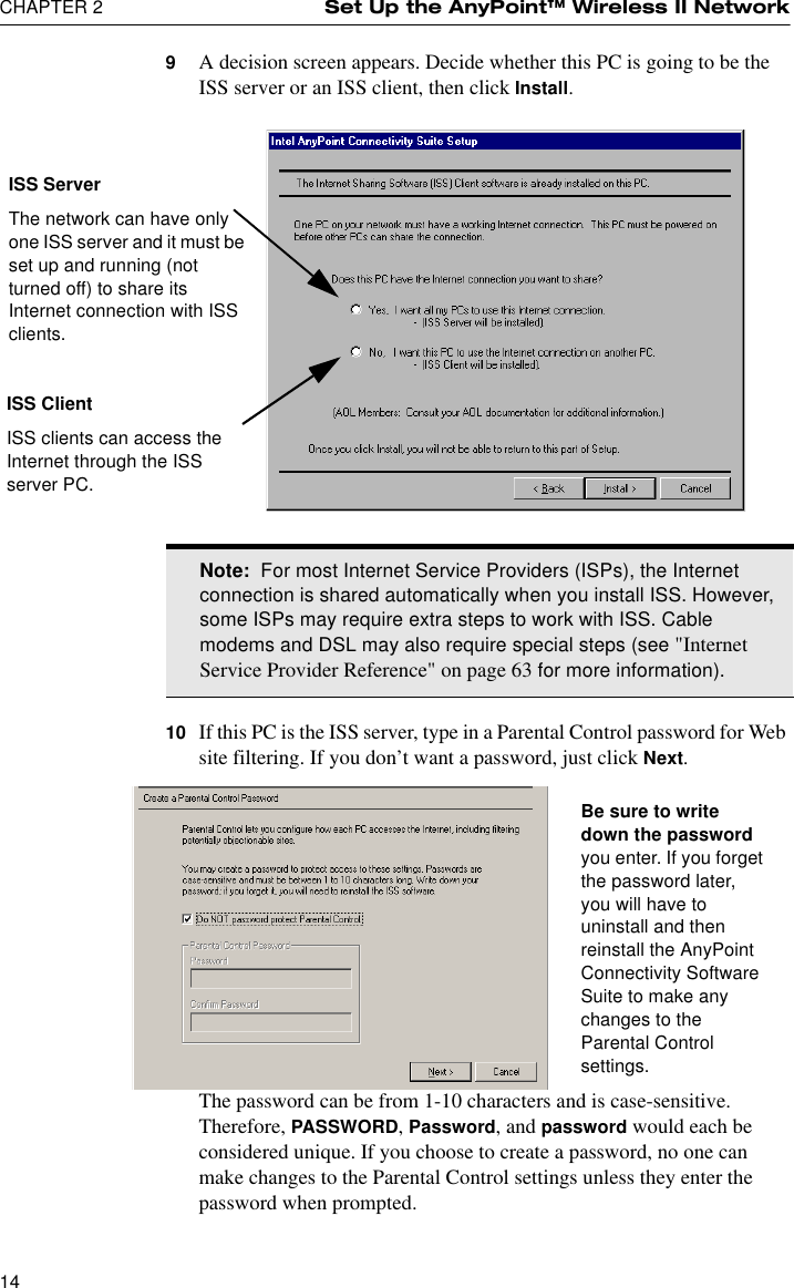 CHAPTER 2 Set Up the AnyPoint™ Wireless II Network149A decision screen appears. Decide whether this PC is going to be the ISS server or an ISS client, then click Install.10 If this PC is the ISS server, type in a Parental Control password for Web site filtering. If you don’t want a password, just click Next.The password can be from 1-10 characters and is case-sensitive. Therefore, PASSWORD, Password, and password would each be considered unique. If you choose to create a password, no one can make changes to the Parental Control settings unless they enter the password when prompted.Note:  For most Internet Service Providers (ISPs), the Internet connection is shared automatically when you install ISS. However, some ISPs may require extra steps to work with ISS. Cable modems and DSL may also require special steps (see &quot;Internet Service Provider Reference&quot; on page 63 for more information).ISS ServerThe network can have only one ISS server and it must be set up and running (not turned off) to share its Internet connection with ISS clients.ISS ClientISS clients can access the Internet through the ISS server PC.Be sure to write down the password you enter. If you forget the password later, you will have to uninstall and then reinstall the AnyPoint Connectivity Software Suite to make any changes to the Parental Control settings.