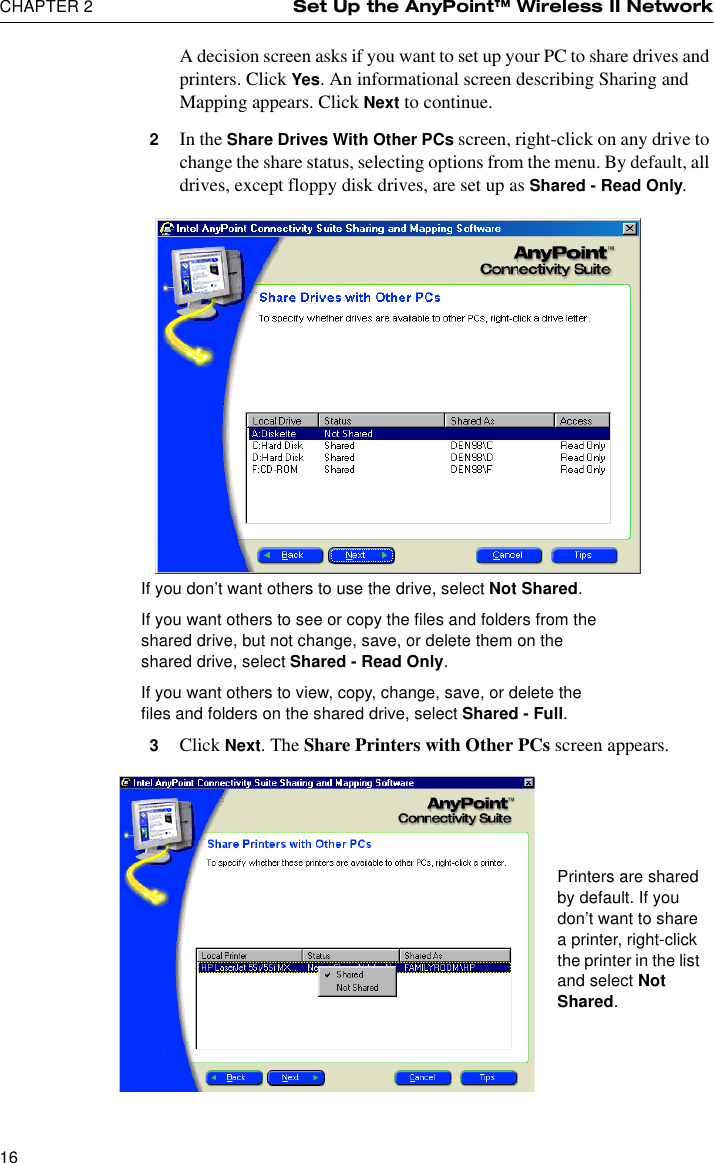 CHAPTER 2 Set Up the AnyPoint™ Wireless II Network16A decision screen asks if you want to set up your PC to share drives and printers. Click Yes. An informational screen describing Sharing and Mapping appears. Click Next to continue.2In the Share Drives With Other PCs screen, right-click on any drive to change the share status, selecting options from the menu. By default, all drives, except floppy disk drives, are set up as Shared - Read Only.3Click Next. The Share Printers with Other PCs screen appears.If you don’t want others to use the drive, select Not Shared.If you want others to see or copy the files and folders from the shared drive, but not change, save, or delete them on the shared drive, select Shared - Read Only.If you want others to view, copy, change, save, or delete the files and folders on the shared drive, select Shared - Full.Printers are shared by default. If you don’t want to share a printer, right-click the printer in the list and select Not Shared.