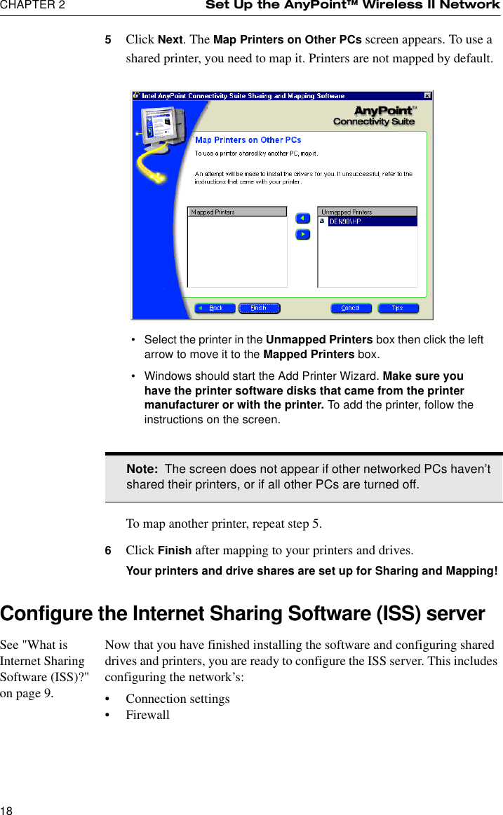 CHAPTER 2 Set Up the AnyPoint™ Wireless II Network185Click Next. The Map Printers on Other PCs screen appears. To use a shared printer, you need to map it. Printers are not mapped by default.To map another printer, repeat step 5.6Click Finish after mapping to your printers and drives.Your printers and drive shares are set up for Sharing and Mapping!Configure the Internet Sharing Software (ISS) serverSee &quot;What is Internet Sharing Software (ISS)?&quot; on page 9.Now that you have finished installing the software and configuring shared drives and printers, you are ready to configure the ISS server. This includes configuring the network’s:•Connection settings•FirewallNote:  The screen does not appear if other networked PCs haven’t shared their printers, or if all other PCs are turned off.•Select the printer in the Unmapped Printers box then click the left arrow to move it to the Mapped Printers box.•Windows should start the Add Printer Wizard. Make sure you have the printer software disks that came from the printer manufacturer or with the printer. To add the printer, follow the instructions on the screen. 