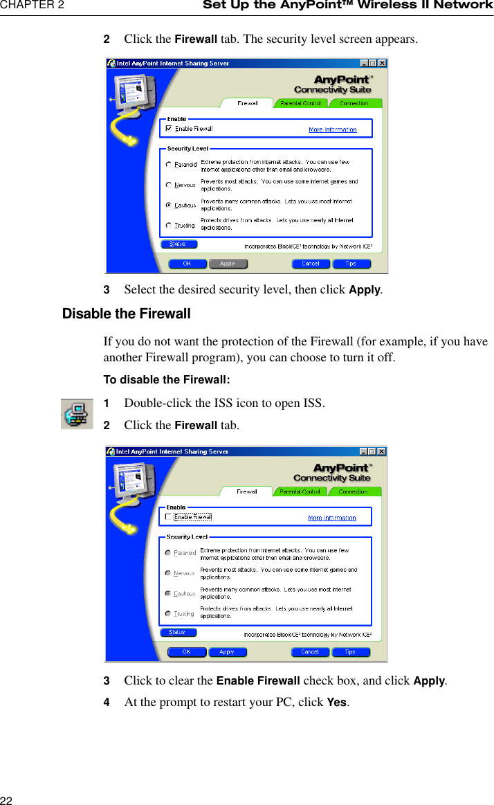 CHAPTER 2 Set Up the AnyPoint™ Wireless II Network222Click the Firewall tab. The security level screen appears.3Select the desired security level, then click Apply.Disable the FirewallIf you do not want the protection of the Firewall (for example, if you have another Firewall program), you can choose to turn it off. To disable the Firewall:1Double-click the ISS icon to open ISS.2Click the Firewall tab.3Click to clear the Enable Firewall check box, and click Apply.4At the prompt to restart your PC, click Yes.