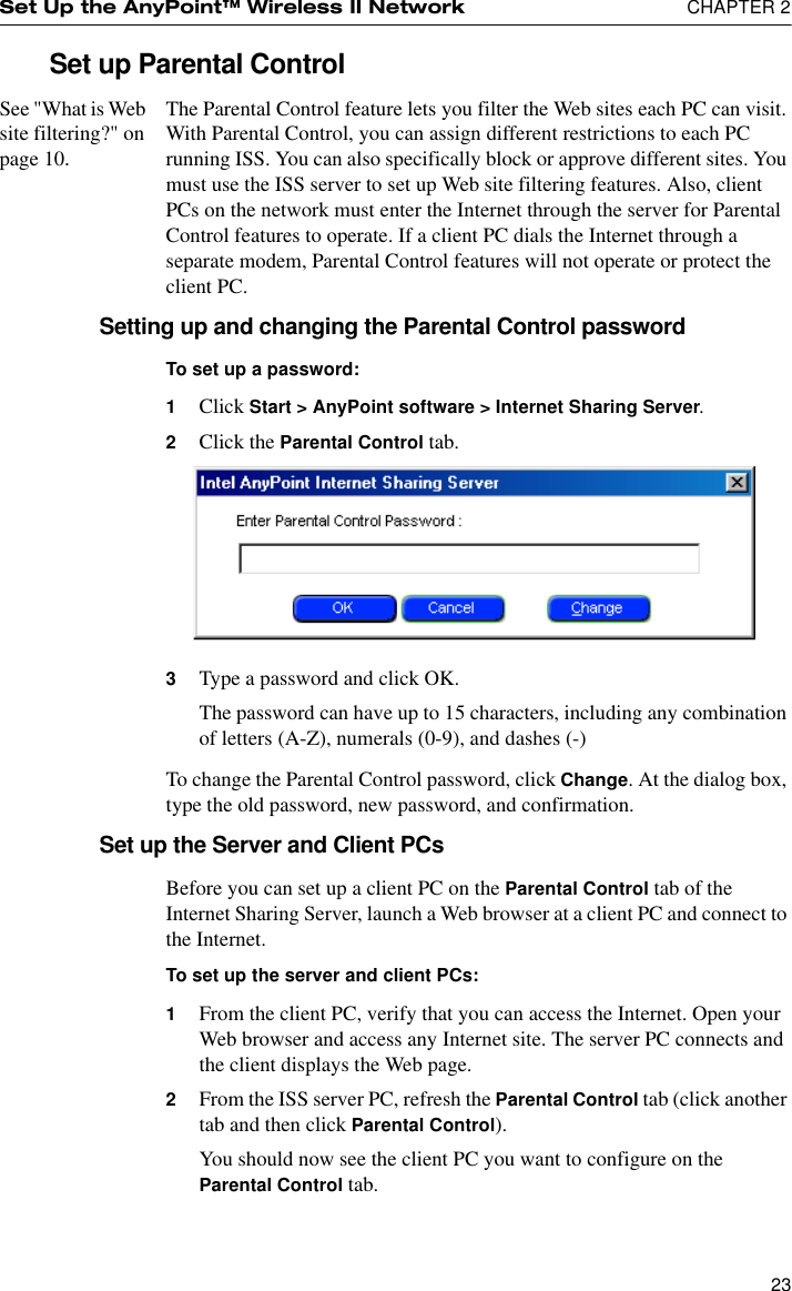 Set Up the AnyPoint™ Wireless II Network  CHAPTER 223Set up Parental ControlSee &quot;What is Web site filtering?&quot; on page 10.The Parental Control feature lets you filter the Web sites each PC can visit. With Parental Control, you can assign different restrictions to each PC running ISS. You can also specifically block or approve different sites. You must use the ISS server to set up Web site filtering features. Also, client PCs on the network must enter the Internet through the server for Parental Control features to operate. If a client PC dials the Internet through a separate modem, Parental Control features will not operate or protect the client PC.Setting up and changing the Parental Control passwordTo set up a password:1Click Start &gt; AnyPoint software &gt; Internet Sharing Server.2Click the Parental Control tab.3Type a password and click OK.The password can have up to 15 characters, including any combination of letters (A-Z), numerals (0-9), and dashes (-)To change the Parental Control password, click Change. At the dialog box, type the old password, new password, and confirmation.Set up the Server and Client PCsBefore you can set up a client PC on the Parental Control tab of the Internet Sharing Server, launch a Web browser at a client PC and connect to the Internet.To set up the server and client PCs:1From the client PC, verify that you can access the Internet. Open your Web browser and access any Internet site. The server PC connects and the client displays the Web page. 2From the ISS server PC, refresh the Parental Control tab (click another tab and then click Parental Control).You should now see the client PC you want to configure on the Parental Control tab.