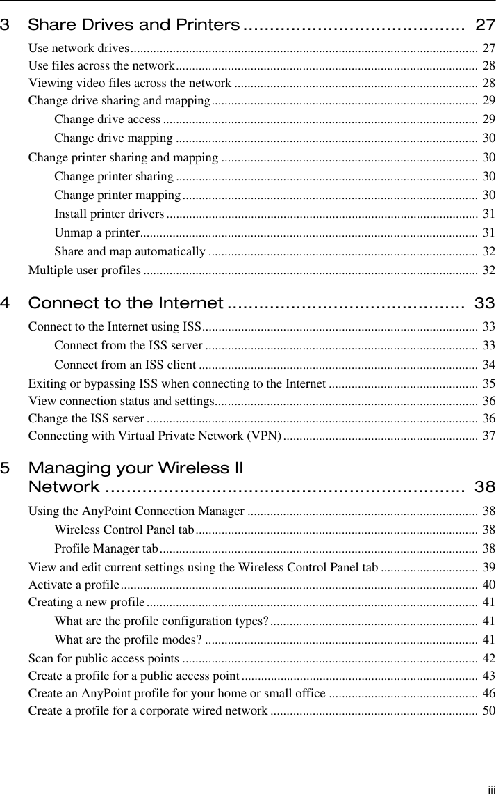  iii3 Share Drives and Printers ..........................................  27Use network drives........................................................................................................... 27Use files across the network............................................................................................. 28Viewing video files across the network ........................................................................... 28Change drive sharing and mapping.................................................................................. 29Change drive access ................................................................................................. 29Change drive mapping ............................................................................................. 30Change printer sharing and mapping ............................................................................... 30Change printer sharing ............................................................................................. 30Change printer mapping........................................................................................... 30Install printer drivers................................................................................................ 31Unmap a printer........................................................................................................ 31Share and map automatically ................................................................................... 32Multiple user profiles ....................................................................................................... 324 Connect to the Internet .............................................  33Connect to the Internet using ISS..................................................................................... 33Connect from the ISS server .................................................................................... 33Connect from an ISS client ...................................................................................... 34Exiting or bypassing ISS when connecting to the Internet .............................................. 35View connection status and settings................................................................................. 36Change the ISS server ...................................................................................................... 36Connecting with Virtual Private Network (VPN)............................................................ 375 Managing your Wireless IINetwork ....................................................................  38Using the AnyPoint Connection Manager ....................................................................... 38Wireless Control Panel tab....................................................................................... 38Profile Manager tab.................................................................................................. 38View and edit current settings using the Wireless Control Panel tab .............................. 39Activate a profile.............................................................................................................. 40Creating a new profile...................................................................................................... 41What are the profile configuration types?................................................................ 41What are the profile modes? .................................................................................... 41Scan for public access points ........................................................................................... 42Create a profile for a public access point......................................................................... 43Create an AnyPoint profile for your home or small office .............................................. 46Create a profile for a corporate wired network ................................................................ 50