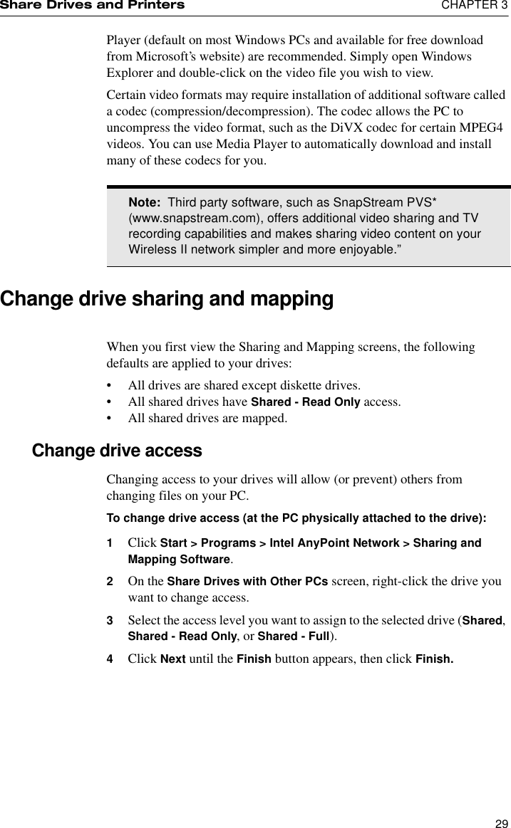 Share Drives and Printers  CHAPTER 329Player (default on most Windows PCs and available for free download from Microsoft’s website) are recommended. Simply open Windows Explorer and double-click on the video file you wish to view.Certain video formats may require installation of additional software called a codec (compression/decompression). The codec allows the PC to uncompress the video format, such as the DiVX codec for certain MPEG4 videos. You can use Media Player to automatically download and install many of these codecs for you.Change drive sharing and mappingWhen you first view the Sharing and Mapping screens, the following defaults are applied to your drives:•All drives are shared except diskette drives.•All shared drives have Shared - Read Only access.•All shared drives are mapped.Change drive accessChanging access to your drives will allow (or prevent) others from changing files on your PC.To change drive access (at the PC physically attached to the drive): 1Click Start &gt; Programs &gt; Intel AnyPoint Network &gt; Sharing and Mapping Software.2On the Share Drives with Other PCs screen, right-click the drive you want to change access.3Select the access level you want to assign to the selected drive (Shared, Shared - Read Only, or Shared - Full).4Click Next until the Finish button appears, then click Finish.Note:  Third party software, such as SnapStream PVS* (www.snapstream.com), offers additional video sharing and TV recording capabilities and makes sharing video content on your Wireless II network simpler and more enjoyable.”