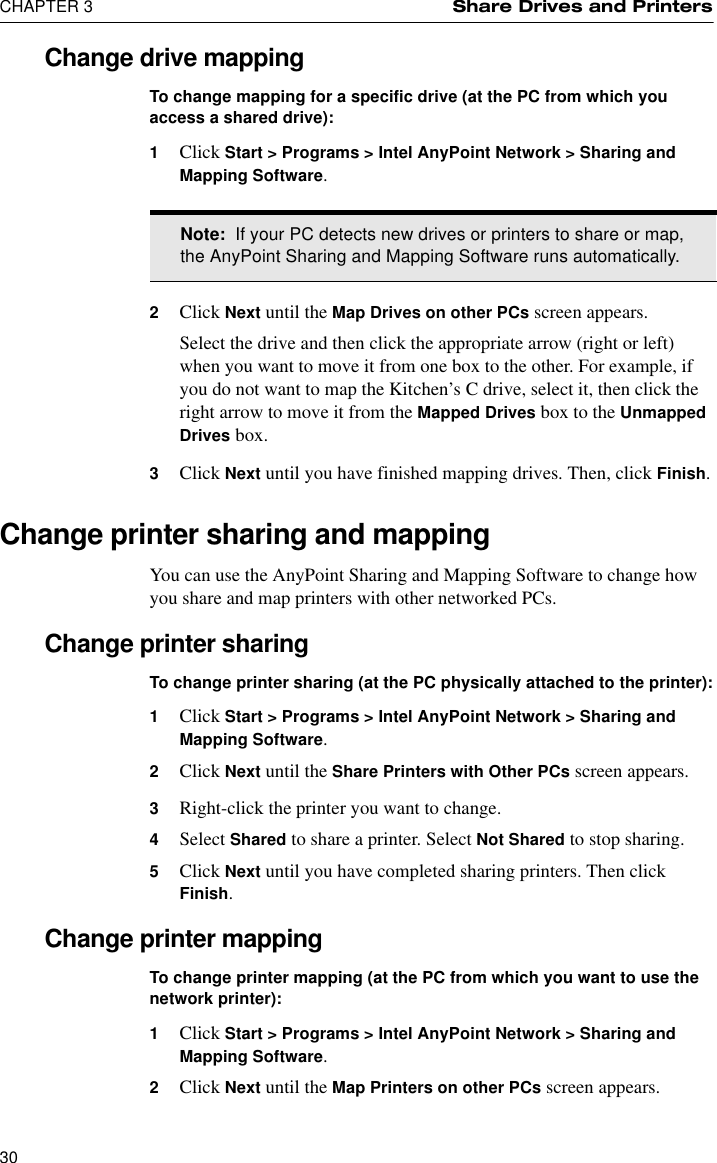 CHAPTER 3 Share Drives and Printers30Change drive mappingTo change mapping for a specific drive (at the PC from which you access a shared drive):1Click Start &gt; Programs &gt; Intel AnyPoint Network &gt; Sharing and Mapping Software.2Click Next until the Map Drives on other PCs screen appears.Select the drive and then click the appropriate arrow (right or left) when you want to move it from one box to the other. For example, if you do not want to map the Kitchen’s C drive, select it, then click the right arrow to move it from the Mapped Drives box to the Unmapped Drives box.3Click Next until you have finished mapping drives. Then, click Finish.Change printer sharing and mappingYou can use the AnyPoint Sharing and Mapping Software to change how you share and map printers with other networked PCs.Change printer sharingTo change printer sharing (at the PC physically attached to the printer):1Click Start &gt; Programs &gt; Intel AnyPoint Network &gt; Sharing and Mapping Software.2Click Next until the Share Printers with Other PCs screen appears.3Right-click the printer you want to change.4Select Shared to share a printer. Select Not Shared to stop sharing.5Click Next until you have completed sharing printers. Then click Finish.Change printer mappingTo change printer mapping (at the PC from which you want to use the network printer):1Click Start &gt; Programs &gt; Intel AnyPoint Network &gt; Sharing and Mapping Software.2Click Next until the Map Printers on other PCs screen appears.Note:  If your PC detects new drives or printers to share or map, the AnyPoint Sharing and Mapping Software runs automatically.