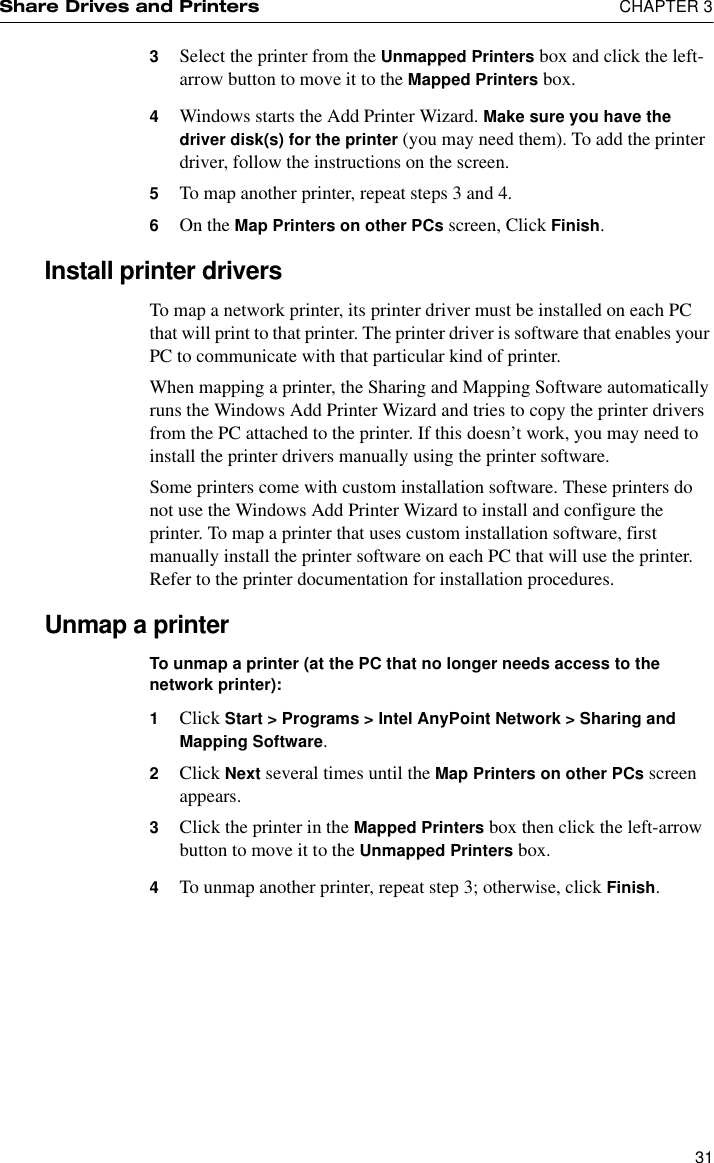 Share Drives and Printers  CHAPTER 3313Select the printer from the Unmapped Printers box and click the left-arrow button to move it to the Mapped Printers box.4Windows starts the Add Printer Wizard. Make sure you have the driver disk(s) for the printer (you may need them). To add the printer driver, follow the instructions on the screen.5To map another printer, repeat steps 3 and 4.6On the Map Printers on other PCs screen, Click Finish.Install printer driversTo map a network printer, its printer driver must be installed on each PC that will print to that printer. The printer driver is software that enables your PC to communicate with that particular kind of printer.When mapping a printer, the Sharing and Mapping Software automatically runs the Windows Add Printer Wizard and tries to copy the printer drivers from the PC attached to the printer. If this doesn’t work, you may need to install the printer drivers manually using the printer software.Some printers come with custom installation software. These printers do not use the Windows Add Printer Wizard to install and configure the printer. To map a printer that uses custom installation software, first manually install the printer software on each PC that will use the printer. Refer to the printer documentation for installation procedures.Unmap a printerTo unmap a printer (at the PC that no longer needs access to the network printer):1Click Start &gt; Programs &gt; Intel AnyPoint Network &gt; Sharing and Mapping Software.2Click Next several times until the Map Printers on other PCs screen appears.3Click the printer in the Mapped Printers box then click the left-arrow button to move it to the Unmapped Printers box.4To unmap another printer, repeat step 3; otherwise, click Finish.