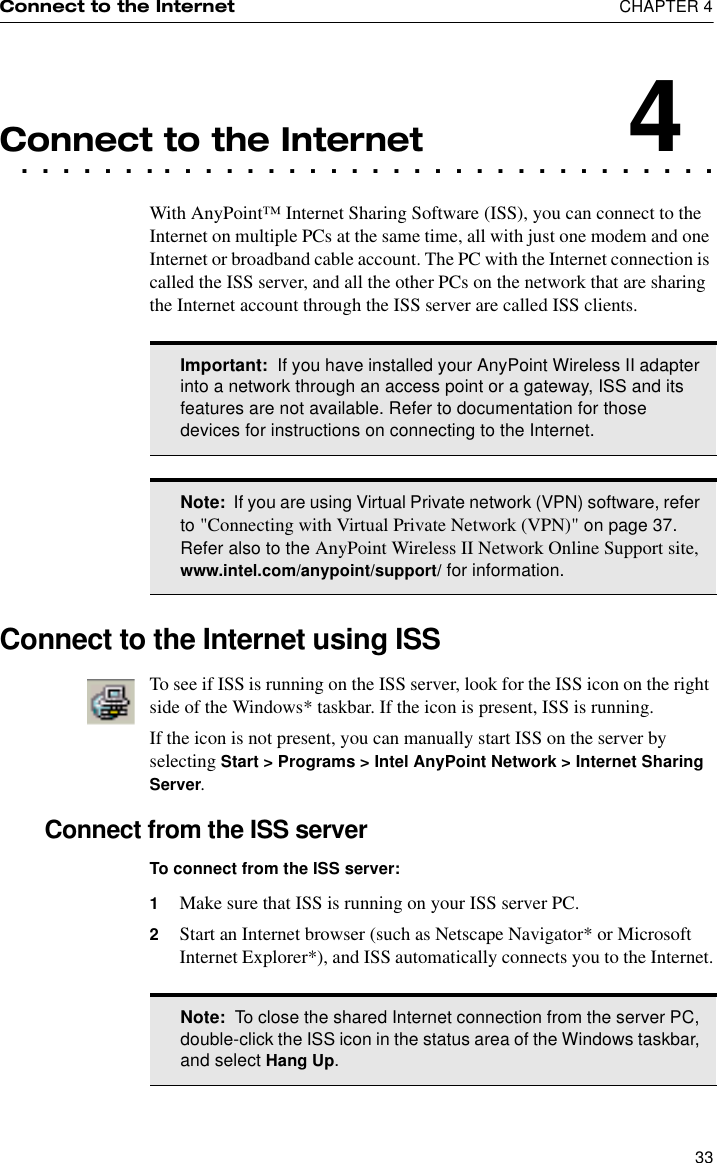 Connect to the Internet  CHAPTER 433. . . . . . . . . . . . . . . . . . . . . . . . . . . . . . . . . .Connect to the Internet4With AnyPoint™ Internet Sharing Software (ISS), you can connect to the Internet on multiple PCs at the same time, all with just one modem and one Internet or broadband cable account. The PC with the Internet connection is called the ISS server, and all the other PCs on the network that are sharing the Internet account through the ISS server are called ISS clients.Connect to the Internet using ISSTo see if ISS is running on the ISS server, look for the ISS icon on the right side of the Windows* taskbar. If the icon is present, ISS is running.If the icon is not present, you can manually start ISS on the server by selecting Start &gt; Programs &gt; Intel AnyPoint Network &gt; Internet Sharing Server.Connect from the ISS serverTo connect from the ISS server:1Make sure that ISS is running on your ISS server PC. 2Start an Internet browser (such as Netscape Navigator* or Microsoft Internet Explorer*), and ISS automatically connects you to the Internet.Important:  If you have installed your AnyPoint Wireless II adapter into a network through an access point or a gateway, ISS and its features are not available. Refer to documentation for those devices for instructions on connecting to the Internet.Note:  If you are using Virtual Private network (VPN) software, refer to &quot;Connecting with Virtual Private Network (VPN)&quot; on page 37. Refer also to the AnyPoint Wireless II Network Online Support site, www.intel.com/anypoint/support/ for information.Note:  To close the shared Internet connection from the server PC, double-click the ISS icon in the status area of the Windows taskbar, and select Hang Up.