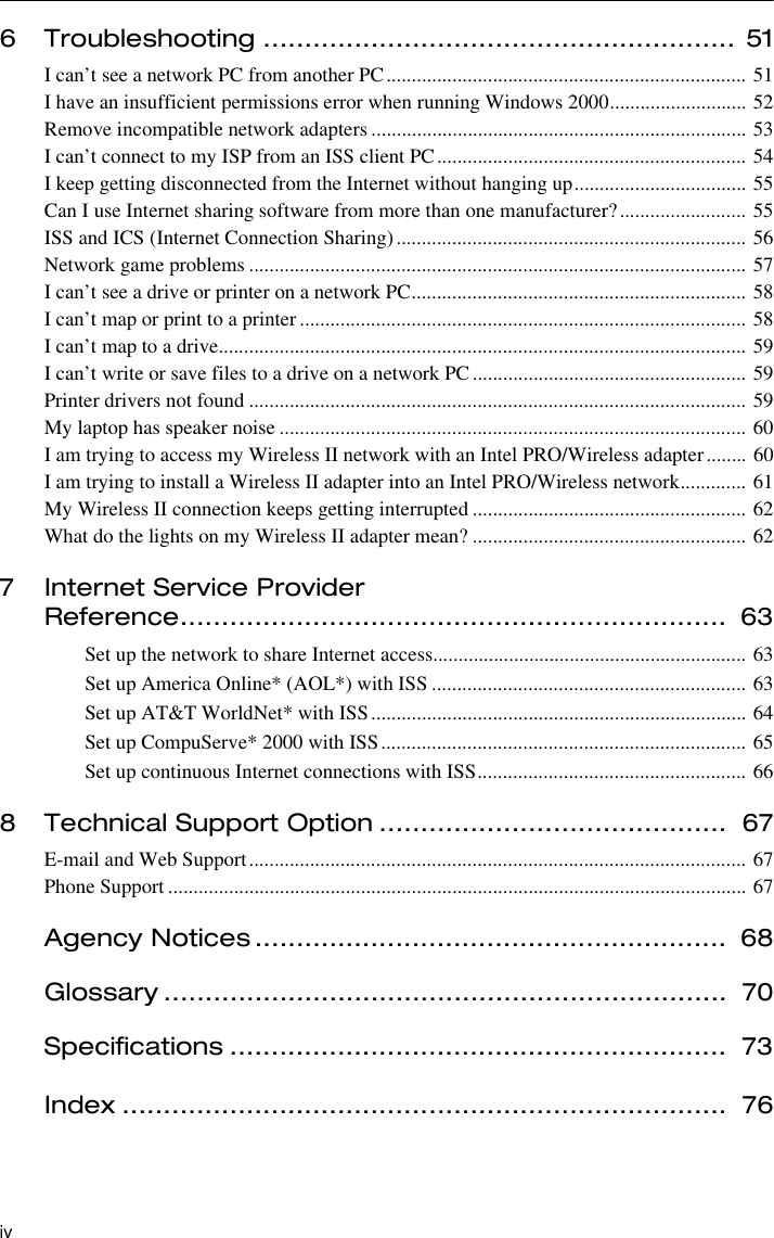 iv6 Troubleshooting ......................................................... 51I can’t see a network PC from another PC....................................................................... 51I have an insufficient permissions error when running Windows 2000........................... 52Remove incompatible network adapters .......................................................................... 53I can’t connect to my ISP from an ISS client PC............................................................. 54I keep getting disconnected from the Internet without hanging up.................................. 55Can I use Internet sharing software from more than one manufacturer?......................... 55ISS and ICS (Internet Connection Sharing)..................................................................... 56Network game problems .................................................................................................. 57I can’t see a drive or printer on a network PC.................................................................. 58I can’t map or print to a printer........................................................................................ 58I can’t map to a drive........................................................................................................ 59I can’t write or save files to a drive on a network PC...................................................... 59Printer drivers not found .................................................................................................. 59My laptop has speaker noise ............................................................................................ 60I am trying to access my Wireless II network with an Intel PRO/Wireless adapter........ 60I am trying to install a Wireless II adapter into an Intel PRO/Wireless network............. 61My Wireless II connection keeps getting interrupted ...................................................... 62What do the lights on my Wireless II adapter mean? ...................................................... 627 Internet Service Provider Reference..................................................................  63Set up the network to share Internet access.............................................................. 63Set up America Online* (AOL*) with ISS .............................................................. 63Set up AT&amp;T WorldNet* with ISS.......................................................................... 64Set up CompuServe* 2000 with ISS........................................................................ 65Set up continuous Internet connections with ISS..................................................... 668 Technical Support Option ..........................................  67E-mail and Web Support.................................................................................................. 67Phone Support .................................................................................................................. 67Agency Notices .........................................................  68Glossary ....................................................................  70Specifications ............................................................  73Index .........................................................................  76