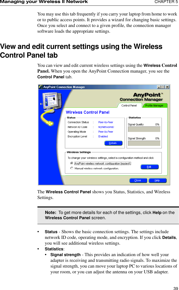 Managing your Wireless II Network  CHAPTER 539You may use this tab frequently if you carry your laptop from home to work or to public access points. It provides a wizard for changing basic settings. Once you select and connect to a given profile, the connection manager software loads the appropriate settings.View and edit current settings using the Wireless Control Panel tabYou can view and edit current wireless settings using the Wireless Control Panel. When you open the AnyPoint Connection manager, you see the Control Panel tab.The Wireless Control Panel shows you Status, Statistics, and Wireless Settings.•Status - Shows the basic connection settings. The settings include network ID code, operating mode, and encryption. If you click Details, you will see additional wireless settings.•Statistics:•Signal strength - This provides an indication of how well your adapter is receiving and transmitting radio signals. To maximize the signal strength, you can move your laptop PC to various locations of your room, or you can adjust the antenna on your USB adapter.Note:  To get more details for each of the settings, click Help on the Wireless Control Panel screen.