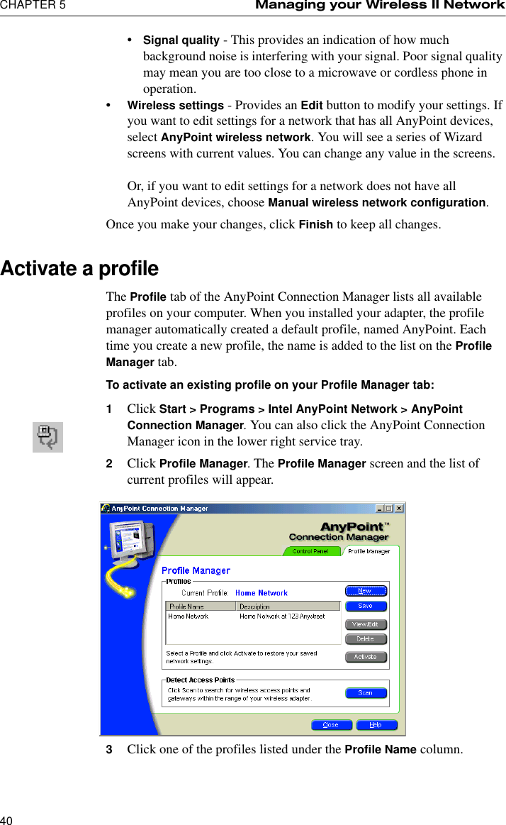 CHAPTER 5 Managing your Wireless II Network40•Signal quality - This provides an indication of how much background noise is interfering with your signal. Poor signal quality may mean you are too close to a microwave or cordless phone in operation.•Wireless settings - Provides an Edit button to modify your settings. If you want to edit settings for a network that has all AnyPoint devices, select AnyPoint wireless network. You will see a series of Wizard screens with current values. You can change any value in the screens.Or, if you want to edit settings for a network does not have all AnyPoint devices, choose Manual wireless network configuration.Once you make your changes, click Finish to keep all changes.Activate a profileThe Profile tab of the AnyPoint Connection Manager lists all available profiles on your computer. When you installed your adapter, the profile manager automatically created a default profile, named AnyPoint. Each time you create a new profile, the name is added to the list on the Profile Manager tab.To activate an existing profile on your Profile Manager tab:1Click Start &gt; Programs &gt; Intel AnyPoint Network &gt; AnyPoint Connection Manager. You can also click the AnyPoint Connection Manager icon in the lower right service tray.2Click Profile Manager. The Profile Manager screen and the list of current profiles will appear.3Click one of the profiles listed under the Profile Name column.