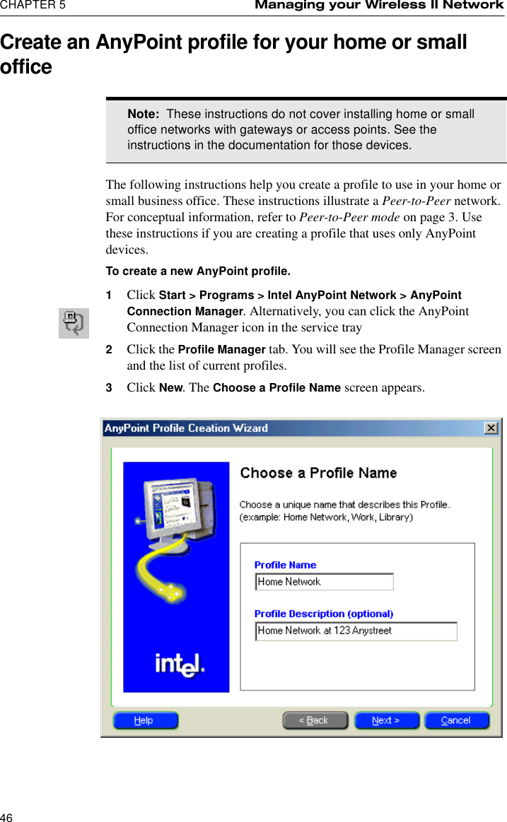 CHAPTER 5 Managing your Wireless II Network46Create an AnyPoint profile for your home or small officeThe following instructions help you create a profile to use in your home or small business office. These instructions illustrate a Peer-to-Peer network. For conceptual information, refer to Peer-to-Peer mode on page 3. Use these instructions if you are creating a profile that uses only AnyPoint devices.To create a new AnyPoint profile.1Click Start &gt; Programs &gt; Intel AnyPoint Network &gt; AnyPoint Connection Manager. Alternatively, you can click the AnyPoint Connection Manager icon in the service tray2Click the Profile Manager tab. You will see the Profile Manager screen and the list of current profiles.3Click New. The Choose a Profile Name screen appears.Note:  These instructions do not cover installing home or small office networks with gateways or access points. See the instructions in the documentation for those devices.