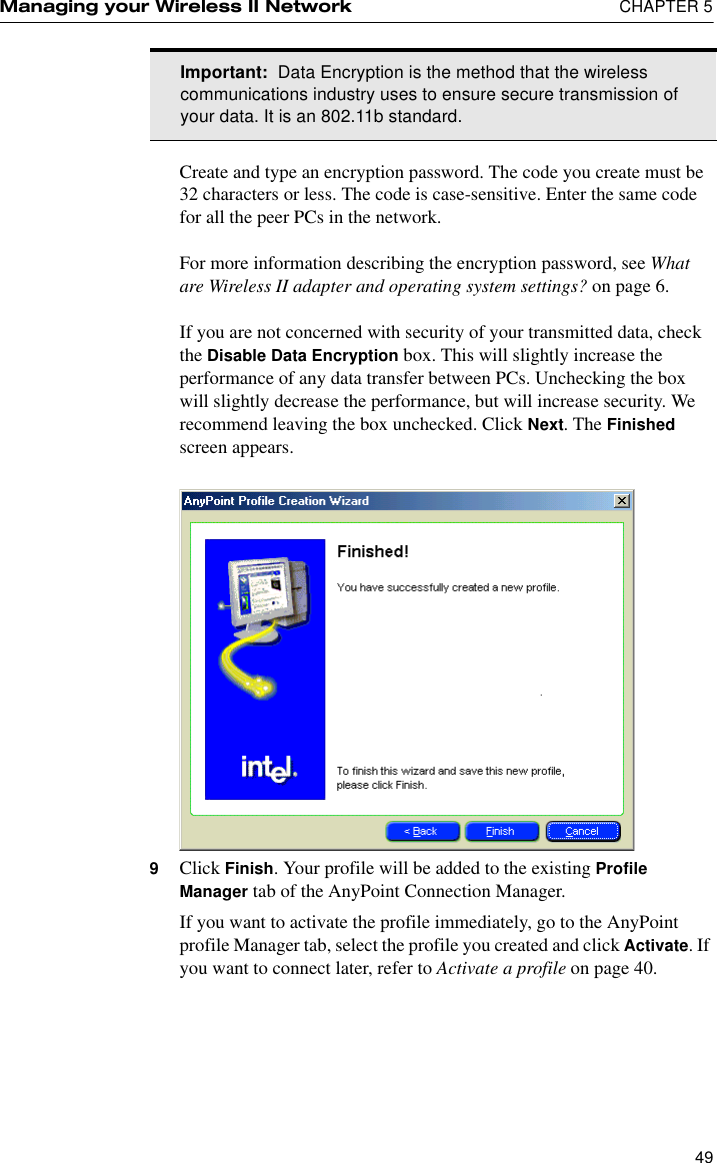 Managing your Wireless II Network  CHAPTER 549Create and type an encryption password. The code you create must be 32 characters or less. The code is case-sensitive. Enter the same code for all the peer PCs in the network.For more information describing the encryption password, see What are Wireless II adapter and operating system settings? on page 6.If you are not concerned with security of your transmitted data, check the Disable Data Encryption box. This will slightly increase the performance of any data transfer between PCs. Unchecking the box will slightly decrease the performance, but will increase security. We recommend leaving the box unchecked. Click Next. The Finished screen appears.9Click Finish. Your profile will be added to the existing Profile Manager tab of the AnyPoint Connection Manager.If you want to activate the profile immediately, go to the AnyPoint profile Manager tab, select the profile you created and click Activate. If you want to connect later, refer to Activate a profile on page 40. Important:  Data Encryption is the method that the wireless communications industry uses to ensure secure transmission of your data. It is an 802.11b standard.