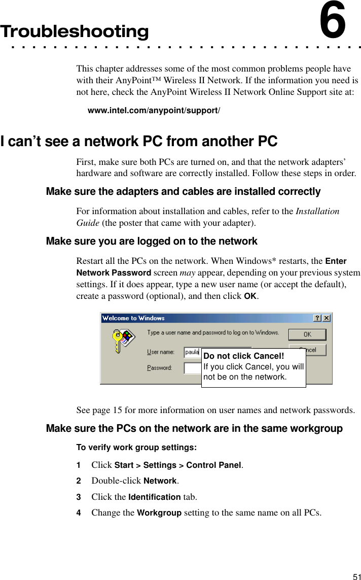 51. . . . . . . . . . . . . . . . . . . . . . . . . . . . . . . . . .Troubleshooting6This chapter addresses some of the most common problems people have with their AnyPoint™ Wireless II Network. If the information you need is not here, check the AnyPoint Wireless II Network Online Support site at:www.intel.com/anypoint/support/I can’t see a network PC from another PCFirst, make sure both PCs are turned on, and that the network adapters’ hardware and software are correctly installed. Follow these steps in order.Make sure the adapters and cables are installed correctlyFor information about installation and cables, refer to the Installation Guide (the poster that came with your adapter).Make sure you are logged on to the networkRestart all the PCs on the network. When Windows* restarts, the Enter Network Password screen may appear, depending on your previous system settings. If it does appear, type a new user name (or accept the default), create a password (optional), and then click OK.See page 15 for more information on user names and network passwords.Make sure the PCs on the network are in the same workgroupTo verify work group settings:1Click Start &gt; Settings &gt; Control Panel.2Double-click Network.3Click the Identification tab.4Change the Workgroup setting to the same name on all PCs.Do not click Cancel!If you click Cancel, you will not be on the network.