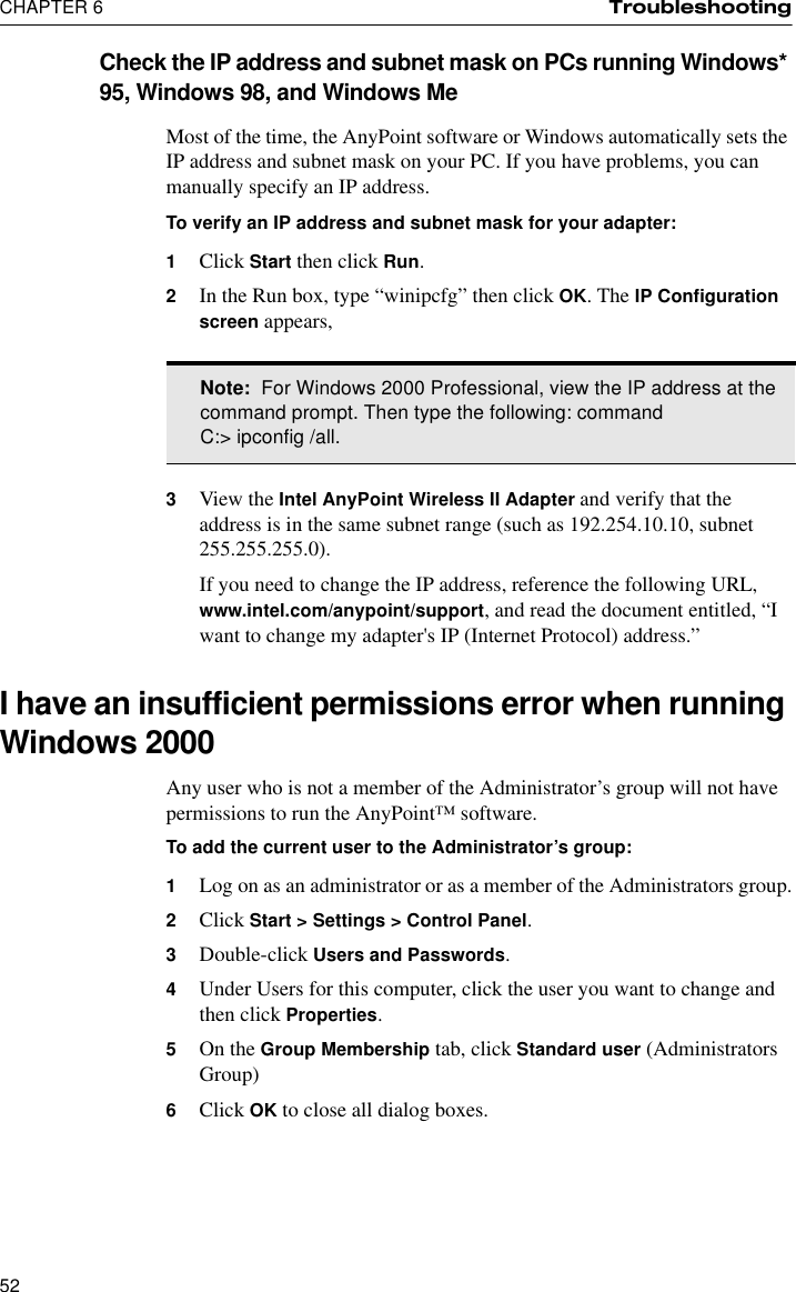 CHAPTER 6 Troubleshooting52Check the IP address and subnet mask on PCs running Windows* 95, Windows 98, and Windows MeMost of the time, the AnyPoint software or Windows automatically sets the IP address and subnet mask on your PC. If you have problems, you can manually specify an IP address.To verify an IP address and subnet mask for your adapter:1Click Start then click Run.2In the Run box, type “winipcfg” then click OK. The IP Configuration screen appears,3View the Intel AnyPoint Wireless II Adapter and verify that the address is in the same subnet range (such as 192.254.10.10, subnet 255.255.255.0).If you need to change the IP address, reference the following URL, www.intel.com/anypoint/support, and read the document entitled, “I want to change my adapter&apos;s IP (Internet Protocol) address.”I have an insufficient permissions error when running Windows 2000Any user who is not a member of the Administrator’s group will not have permissions to run the AnyPoint™ software.To add the current user to the Administrator’s group:1Log on as an administrator or as a member of the Administrators group.2Click Start &gt; Settings &gt; Control Panel.3Double-click Users and Passwords.4Under Users for this computer, click the user you want to change and then click Properties.5On the Group Membership tab, click Standard user (Administrators Group)6Click OK to close all dialog boxes.Note:  For Windows 2000 Professional, view the IP address at the command prompt. Then type the following: commandC:&gt; ipconfig /all.