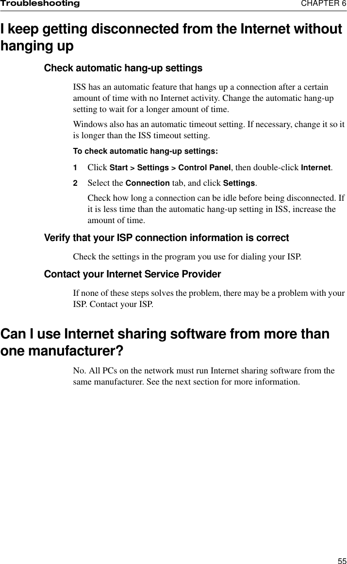 Troubleshooting  CHAPTER 655I keep getting disconnected from the Internet without hanging upCheck automatic hang-up settingsISS has an automatic feature that hangs up a connection after a certain amount of time with no Internet activity. Change the automatic hang-up setting to wait for a longer amount of time.Windows also has an automatic timeout setting. If necessary, change it so it is longer than the ISS timeout setting.To check automatic hang-up settings:1Click Start &gt; Settings &gt; Control Panel, then double-click Internet.2Select the Connection tab, and click Settings.Check how long a connection can be idle before being disconnected. If it is less time than the automatic hang-up setting in ISS, increase the amount of time.Verify that your ISP connection information is correctCheck the settings in the program you use for dialing your ISP.Contact your Internet Service ProviderIf none of these steps solves the problem, there may be a problem with your ISP. Contact your ISP.Can I use Internet sharing software from more than one manufacturer?No. All PCs on the network must run Internet sharing software from the same manufacturer. See the next section for more information.