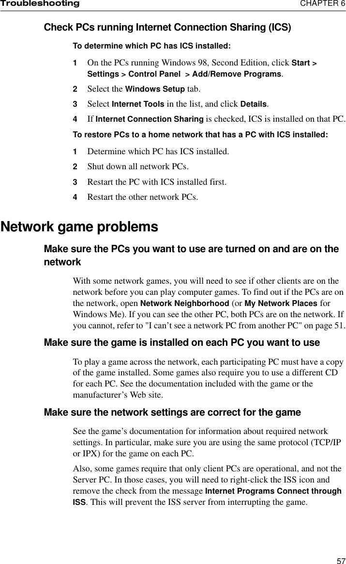 Troubleshooting  CHAPTER 657Check PCs running Internet Connection Sharing (ICS)To determine which PC has ICS installed:1On the PCs running Windows 98, Second Edition, click Start &gt; Settings &gt; Control Panel  &gt; Add/Remove Programs.2Select the Windows Setup tab.3Select Internet Tools in the list, and click Details.4If Internet Connection Sharing is checked, ICS is installed on that PC.To restore PCs to a home network that has a PC with ICS installed:1Determine which PC has ICS installed.2Shut down all network PCs.3Restart the PC with ICS installed first.4Restart the other network PCs.Network game problemsMake sure the PCs you want to use are turned on and are on the networkWith some network games, you will need to see if other clients are on the network before you can play computer games. To find out if the PCs are on the network, open Network Neighborhood (or My Network Places for Windows Me). If you can see the other PC, both PCs are on the network. If you cannot, refer to &quot;I can’t see a network PC from another PC&quot; on page 51.Make sure the game is installed on each PC you want to useTo play a game across the network, each participating PC must have a copy of the game installed. Some games also require you to use a different CD for each PC. See the documentation included with the game or the manufacturer’s Web site.Make sure the network settings are correct for the gameSee the game’s documentation for information about required network settings. In particular, make sure you are using the same protocol (TCP/IP or IPX) for the game on each PC.Also, some games require that only client PCs are operational, and not the Server PC. In those cases, you will need to right-click the ISS icon and remove the check from the message Internet Programs Connect through ISS. This will prevent the ISS server from interrupting the game.