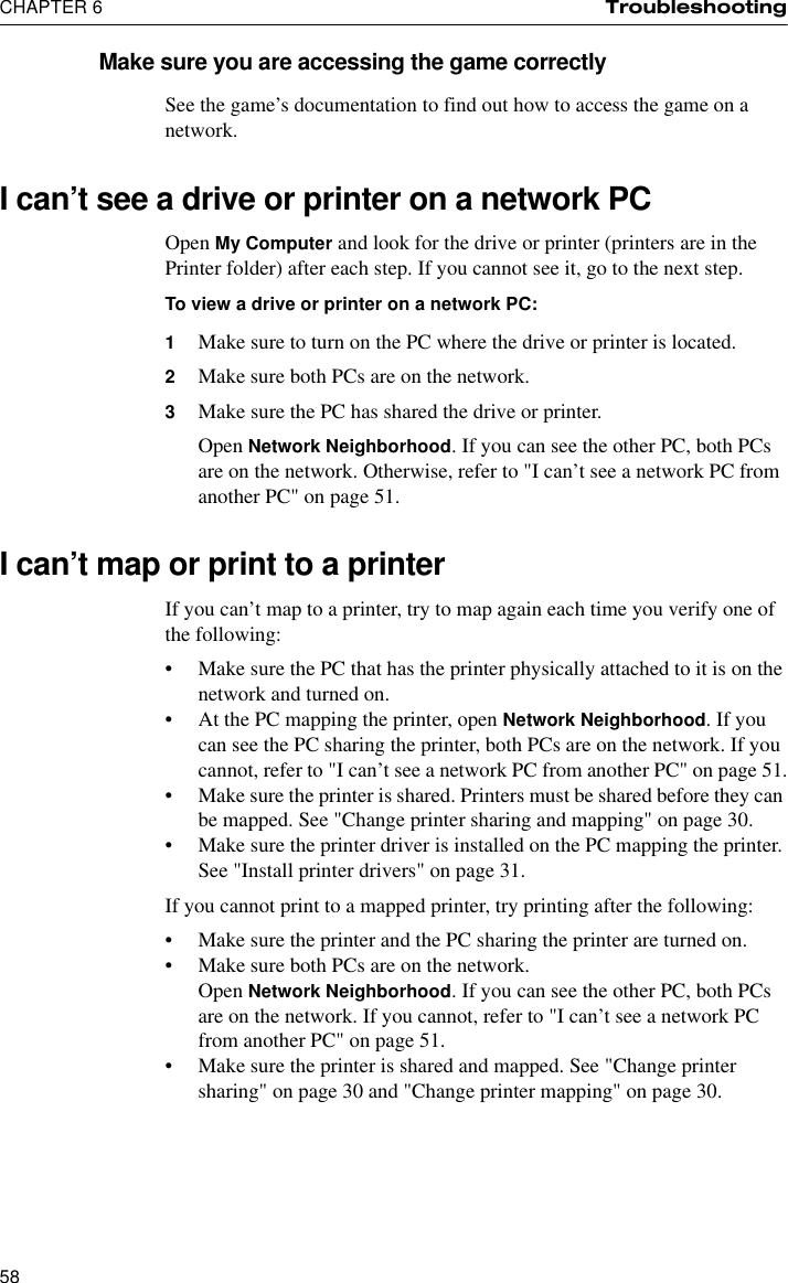 CHAPTER 6 Troubleshooting58Make sure you are accessing the game correctlySee the game’s documentation to find out how to access the game on a network.I can’t see a drive or printer on a network PCOpen My Computer and look for the drive or printer (printers are in the Printer folder) after each step. If you cannot see it, go to the next step.To view a drive or printer on a network PC:1Make sure to turn on the PC where the drive or printer is located.2Make sure both PCs are on the network.3Make sure the PC has shared the drive or printer.Open Network Neighborhood. If you can see the other PC, both PCs are on the network. Otherwise, refer to &quot;I can’t see a network PC from another PC&quot; on page 51. I can’t map or print to a printerIf you can’t map to a printer, try to map again each time you verify one of the following:•Make sure the PC that has the printer physically attached to it is on the network and turned on.•At the PC mapping the printer, open Network Neighborhood. If you can see the PC sharing the printer, both PCs are on the network. If you cannot, refer to &quot;I can’t see a network PC from another PC&quot; on page 51.•Make sure the printer is shared. Printers must be shared before they can be mapped. See &quot;Change printer sharing and mapping&quot; on page 30.•Make sure the printer driver is installed on the PC mapping the printer. See &quot;Install printer drivers&quot; on page 31.If you cannot print to a mapped printer, try printing after the following: •Make sure the printer and the PC sharing the printer are turned on.•Make sure both PCs are on the network.Open Network Neighborhood. If you can see the other PC, both PCs are on the network. If you cannot, refer to &quot;I can’t see a network PC from another PC&quot; on page 51.•Make sure the printer is shared and mapped. See &quot;Change printer sharing&quot; on page 30 and &quot;Change printer mapping&quot; on page 30.