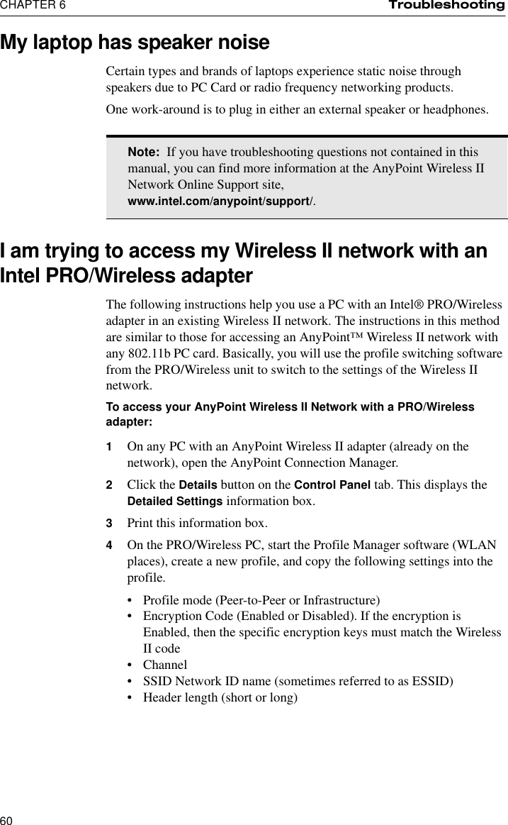 CHAPTER 6 Troubleshooting60My laptop has speaker noiseCertain types and brands of laptops experience static noise through speakers due to PC Card or radio frequency networking products.One work-around is to plug in either an external speaker or headphones.I am trying to access my Wireless II network with an Intel PRO/Wireless adapterThe following instructions help you use a PC with an Intel® PRO/Wireless adapter in an existing Wireless II network. The instructions in this method are similar to those for accessing an AnyPoint™ Wireless II network with any 802.11b PC card. Basically, you will use the profile switching software from the PRO/Wireless unit to switch to the settings of the Wireless II network.To access your AnyPoint Wireless II Network with a PRO/Wireless adapter:1On any PC with an AnyPoint Wireless II adapter (already on the network), open the AnyPoint Connection Manager.2Click the Details button on the Control Panel tab. This displays the Detailed Settings information box.3Print this information box.4On the PRO/Wireless PC, start the Profile Manager software (WLAN places), create a new profile, and copy the following settings into the profile.•Profile mode (Peer-to-Peer or Infrastructure)•Encryption Code (Enabled or Disabled). If the encryption is Enabled, then the specific encryption keys must match the Wireless II code•Channel•SSID Network ID name (sometimes referred to as ESSID)•Header length (short or long)Note:  If you have troubleshooting questions not contained in this manual, you can find more information at the AnyPoint Wireless II Network Online Support site, www.intel.com/anypoint/support/.