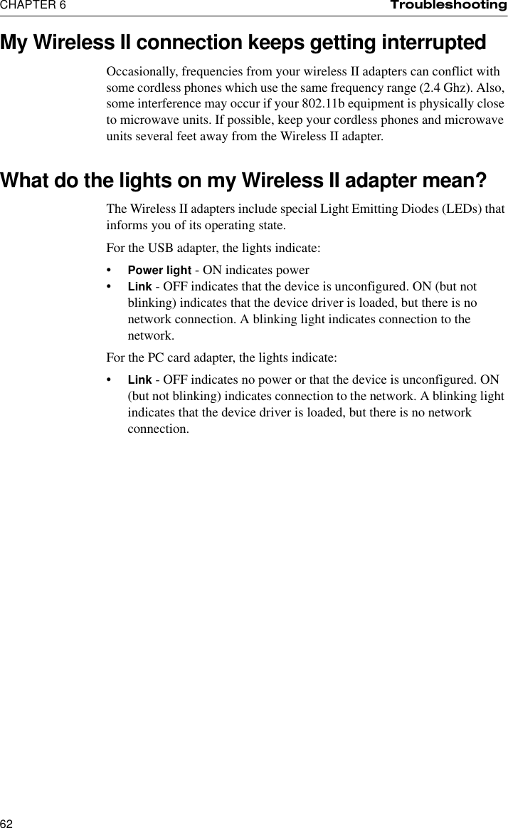 CHAPTER 6 Troubleshooting62My Wireless II connection keeps getting interruptedOccasionally, frequencies from your wireless II adapters can conflict with some cordless phones which use the same frequency range (2.4 Ghz). Also, some interference may occur if your 802.11b equipment is physically close to microwave units. If possible, keep your cordless phones and microwave units several feet away from the Wireless II adapter.What do the lights on my Wireless II adapter mean?The Wireless II adapters include special Light Emitting Diodes (LEDs) that informs you of its operating state.For the USB adapter, the lights indicate:•Power light - ON indicates power•Link - OFF indicates that the device is unconfigured. ON (but not blinking) indicates that the device driver is loaded, but there is no network connection. A blinking light indicates connection to the network.For the PC card adapter, the lights indicate:•Link - OFF indicates no power or that the device is unconfigured. ON (but not blinking) indicates connection to the network. A blinking light indicates that the device driver is loaded, but there is no network connection.