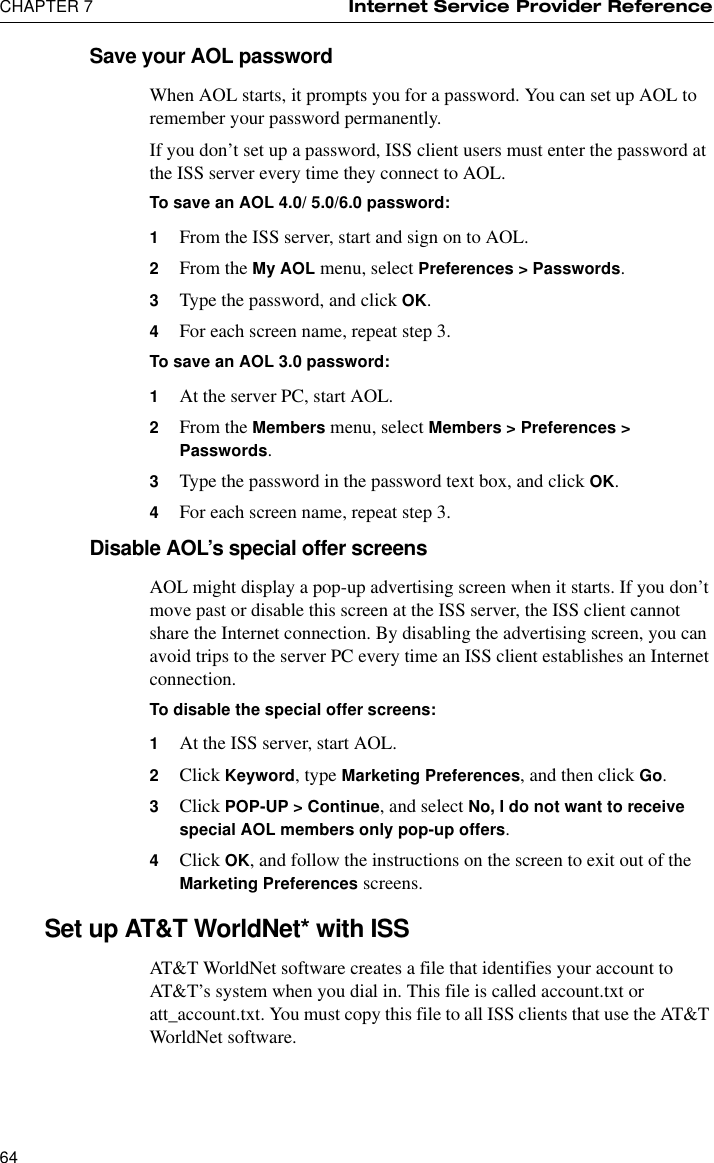 CHAPTER 7 Internet Service Provider Reference64Save your AOL passwordWhen AOL starts, it prompts you for a password. You can set up AOL to remember your password permanently.If you don’t set up a password, ISS client users must enter the password at the ISS server every time they connect to AOL.To save an AOL 4.0/ 5.0/6.0 password:1From the ISS server, start and sign on to AOL.2From the My AOL menu, select Preferences &gt; Passwords.3Type the password, and click OK.4For each screen name, repeat step 3.To save an AOL 3.0 password:1At the server PC, start AOL.2From the Members menu, select Members &gt; Preferences &gt; Passwords.3Type the password in the password text box, and click OK.4For each screen name, repeat step 3.Disable AOL’s special offer screensAOL might display a pop-up advertising screen when it starts. If you don’t move past or disable this screen at the ISS server, the ISS client cannot share the Internet connection. By disabling the advertising screen, you can avoid trips to the server PC every time an ISS client establishes an Internet connection.To disable the special offer screens:1At the ISS server, start AOL.2Click Keyword, type Marketing Preferences, and then click Go.3Click POP-UP &gt; Continue, and select No, I do not want to receive special AOL members only pop-up offers.4Click OK, and follow the instructions on the screen to exit out of the Marketing Preferences screens.Set up AT&amp;T WorldNet* with ISSAT&amp;T WorldNet software creates a file that identifies your account to AT&amp;T’s system when you dial in. This file is called account.txt or att_account.txt. You must copy this file to all ISS clients that use the AT&amp;T WorldNet software.