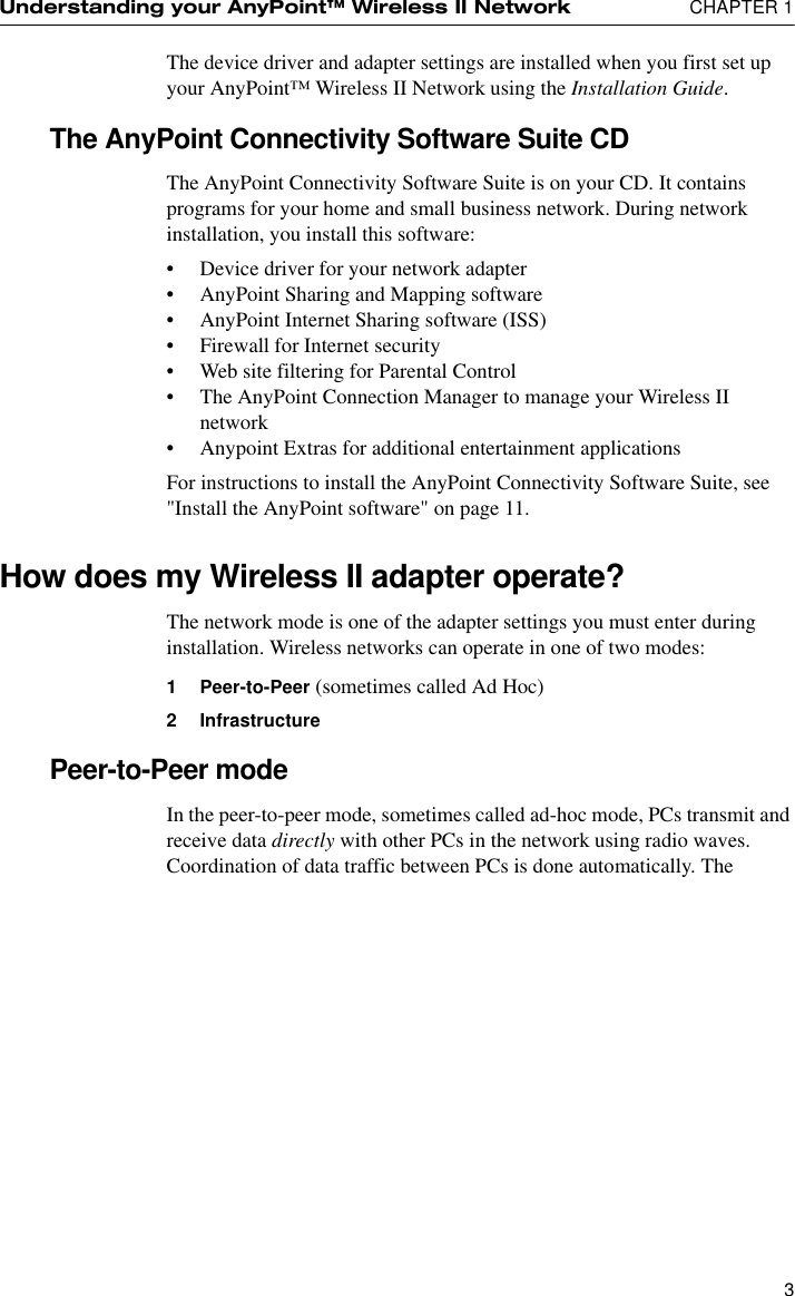 Understanding your AnyPoint™ Wireless II Network  CHAPTER 13The device driver and adapter settings are installed when you first set up your AnyPoint™ Wireless II Network using the Installation Guide.The AnyPoint Connectivity Software Suite CDThe AnyPoint Connectivity Software Suite is on your CD. It contains programs for your home and small business network. During network installation, you install this software:•Device driver for your network adapter•AnyPoint Sharing and Mapping software•AnyPoint Internet Sharing software (ISS)•Firewall for Internet security•Web site filtering for Parental Control•The AnyPoint Connection Manager to manage your Wireless II network•Anypoint Extras for additional entertainment applicationsFor instructions to install the AnyPoint Connectivity Software Suite, see &quot;Install the AnyPoint software&quot; on page 11.How does my Wireless II adapter operate?The network mode is one of the adapter settings you must enter during installation. Wireless networks can operate in one of two modes:1 Peer-to-Peer (sometimes called Ad Hoc)2 InfrastructurePeer-to-Peer modeIn the peer-to-peer mode, sometimes called ad-hoc mode, PCs transmit and receive data directly with other PCs in the network using radio waves. Coordination of data traffic between PCs is done automatically. The 