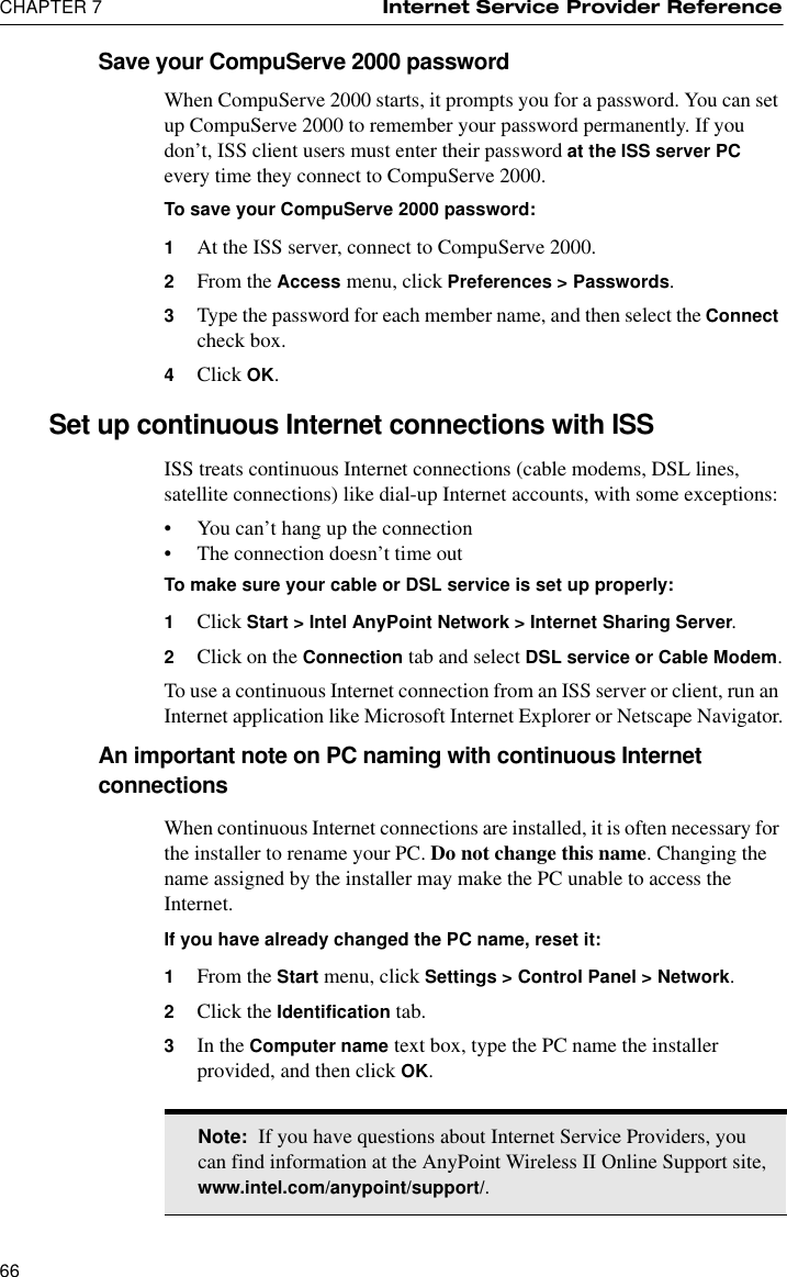 CHAPTER 7 Internet Service Provider Reference66Save your CompuServe 2000 passwordWhen CompuServe 2000 starts, it prompts you for a password. You can set up CompuServe 2000 to remember your password permanently. If you don’t, ISS client users must enter their password at the ISS server PC every time they connect to CompuServe 2000.To save your CompuServe 2000 password:1At the ISS server, connect to CompuServe 2000.2From the Access menu, click Preferences &gt; Passwords.3Type the password for each member name, and then select the Connect check box.4Click OK.Set up continuous Internet connections with ISSISS treats continuous Internet connections (cable modems, DSL lines, satellite connections) like dial-up Internet accounts, with some exceptions:•You can’t hang up the connection•The connection doesn’t time outTo make sure your cable or DSL service is set up properly:1Click Start &gt; Intel AnyPoint Network &gt; Internet Sharing Server.2Click on the Connection tab and select DSL service or Cable Modem.To use a continuous Internet connection from an ISS server or client, run an Internet application like Microsoft Internet Explorer or Netscape Navigator.An important note on PC naming with continuous Internet connectionsWhen continuous Internet connections are installed, it is often necessary for the installer to rename your PC. Do not change this name. Changing the name assigned by the installer may make the PC unable to access the Internet. If you have already changed the PC name, reset it:1From the Start menu, click Settings &gt; Control Panel &gt; Network.2Click the Identification tab. 3In the Computer name text box, type the PC name the installer provided, and then click OK.Note:  If you have questions about Internet Service Providers, you can find information at the AnyPoint Wireless II Online Support site, www.intel.com/anypoint/support/.