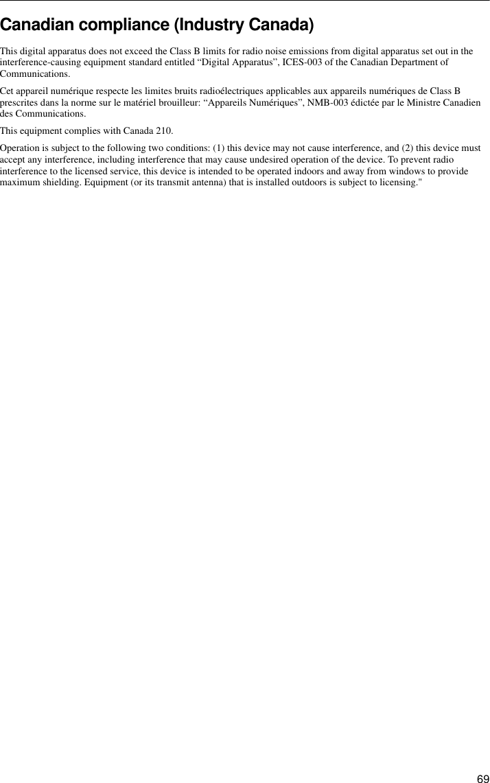  69Canadian compliance (Industry Canada)This digital apparatus does not exceed the Class B limits for radio noise emissions from digital apparatus set out in the interference-causing equipment standard entitled “Digital Apparatus”, ICES-003 of the Canadian Department of Communications.Cet appareil numérique respecte les limites bruits radioélectriques applicables aux appareils numériques de Class B prescrites dans la norme sur le matériel brouilleur: “Appareils Numériques”, NMB-003 édictée par le Ministre Canadien des Communications.This equipment complies with Canada 210.Operation is subject to the following two conditions: (1) this device may not cause interference, and (2) this device must accept any interference, including interference that may cause undesired operation of the device. To prevent radio interference to the licensed service, this device is intended to be operated indoors and away from windows to provide maximum shielding. Equipment (or its transmit antenna) that is installed outdoors is subject to licensing.&quot;