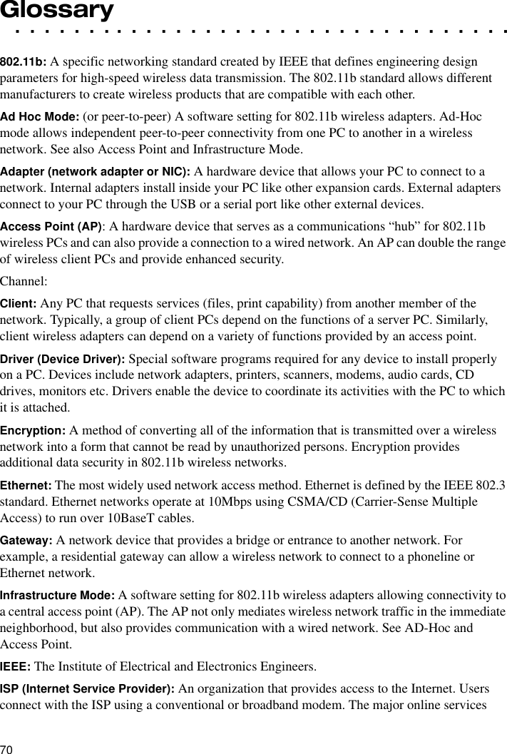 70. . . . . . . . . . . . . . . . . . . . . . . . . . . . . . . . . .Glossary802.11b: A specific networking standard created by IEEE that defines engineering design parameters for high-speed wireless data transmission. The 802.11b standard allows different manufacturers to create wireless products that are compatible with each other.Ad Hoc Mode: (or peer-to-peer) A software setting for 802.11b wireless adapters. Ad-Hoc mode allows independent peer-to-peer connectivity from one PC to another in a wireless network. See also Access Point and Infrastructure Mode.Adapter (network adapter or NIC): A hardware device that allows your PC to connect to a network. Internal adapters install inside your PC like other expansion cards. External adapters connect to your PC through the USB or a serial port like other external devices.Access Point (AP): A hardware device that serves as a communications “hub” for 802.11b wireless PCs and can also provide a connection to a wired network. An AP can double the range of wireless client PCs and provide enhanced security. Channel:Client: Any PC that requests services (files, print capability) from another member of the network. Typically, a group of client PCs depend on the functions of a server PC. Similarly, client wireless adapters can depend on a variety of functions provided by an access point.Driver (Device Driver): Special software programs required for any device to install properly on a PC. Devices include network adapters, printers, scanners, modems, audio cards, CD drives, monitors etc. Drivers enable the device to coordinate its activities with the PC to which it is attached.Encryption: A method of converting all of the information that is transmitted over a wireless network into a form that cannot be read by unauthorized persons. Encryption provides additional data security in 802.11b wireless networks.Ethernet: The most widely used network access method. Ethernet is defined by the IEEE 802.3 standard. Ethernet networks operate at 10Mbps using CSMA/CD (Carrier-Sense Multiple Access) to run over 10BaseT cables. Gateway: A network device that provides a bridge or entrance to another network. For example, a residential gateway can allow a wireless network to connect to a phoneline or Ethernet network.Infrastructure Mode: A software setting for 802.11b wireless adapters allowing connectivity to a central access point (AP). The AP not only mediates wireless network traffic in the immediate neighborhood, but also provides communication with a wired network. See AD-Hoc and Access Point. IEEE: The Institute of Electrical and Electronics Engineers.ISP (Internet Service Provider): An organization that provides access to the Internet. Users connect with the ISP using a conventional or broadband modem. The major online services 