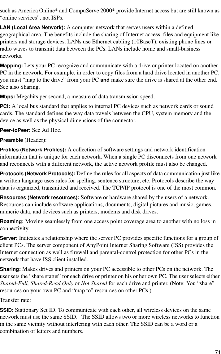  71such as America Online* and CompuServe 2000* provide Internet access but are still known as “online services”, not ISPs. LAN (Local Area Network): A computer network that serves users within a defined geographical area. The benefits include the sharing of Internet access, files and equipment like printers and storage devices. LANs use Ethernet cabling (10BaseT), existing phone lines or radio waves to transmit data between the PCs. LANs include home and small-business networks.Mapping: Lets your PC recognize and communicate with a drive or printer located on another PC in the network. For example, in order to copy files from a hard drive located in another PC, you must “map to the drive” from your PC and make sure the drive is shared at the other end. See also Sharing.Mbps: Megabits per second, a measure of data transmission speed. PCI: A local bus standard that applies to internal PC devices such as network cards or sound cards. The standard defines the way data travels between the CPU, system memory and the device as well as the physical dimensions of the connector.Peer-toPeer: See Ad Hoc.Preamble (Header):Profiles (Network Profiles): A collection of software settings and network identification information that is unique for each network. When a single PC disconnects from one network and reconnects with a different network, the active network profile must also be changed.Protocols (Network Protocols): Define the rules for all aspects of data communication just like a written language uses rules for spelling, sentence structure, etc. Protocols describe the way data is organized, transmitted and received. The TCP/IP protocol is one of the most common.Resources (Network resources): Software or hardware shared by the users of a network. Resources can include software applications, documents, digital pictures and music, games, numeric data, and devices such as printers, modems and disk drives.Roaming: Moving seamlessly from one access point coverage area to another with no loss in connectivity. Server: Indicates a relationship where the server PC provides specific functions for a group of client PCs. The server component of AnyPoint Internet Sharing Software (ISS) provides the Internet connection as well as firewall and parental-control protection for other PCs in the network that have ISS client installed.Sharing: Makes drives and printers on your PC accessible to other PCs on the network. The user sets the “share status” for each drive or printer on his or her own PC. The user selects either Shared-Full, Shared-Read Only or Not Shared for each drive and printer. (Note: You “share” resources on your own PC and “map to” resources on other PCs.)Transfer rate:SSID: Stationary Set ID. To communicate with each other, all wireless devices on the same network must use the same SSID.   The SSID allows two or more wireless networks to function in the same vicinity without interfering with each other. The SSID can be a word or a combination of letters and numbers.