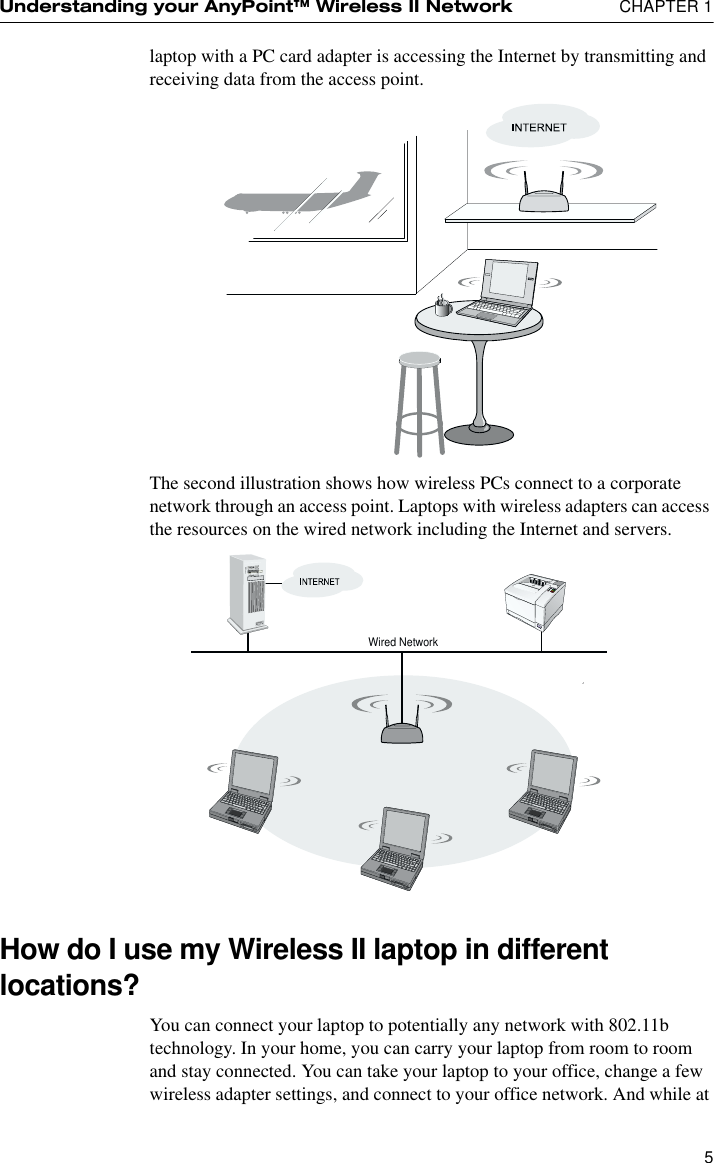 Understanding your AnyPoint™ Wireless II Network  CHAPTER 15laptop with a PC card adapter is accessing the Internet by transmitting and receiving data from the access point.The second illustration shows how wireless PCs connect to a corporate network through an access point. Laptops with wireless adapters can access the resources on the wired network including the Internet and servers. How do I use my Wireless II laptop in different locations?You can connect your laptop to potentially any network with 802.11b technology. In your home, you can carry your laptop from room to room and stay connected. You can take your laptop to your office, change a few wireless adapter settings, and connect to your office network. And while at Wired Network