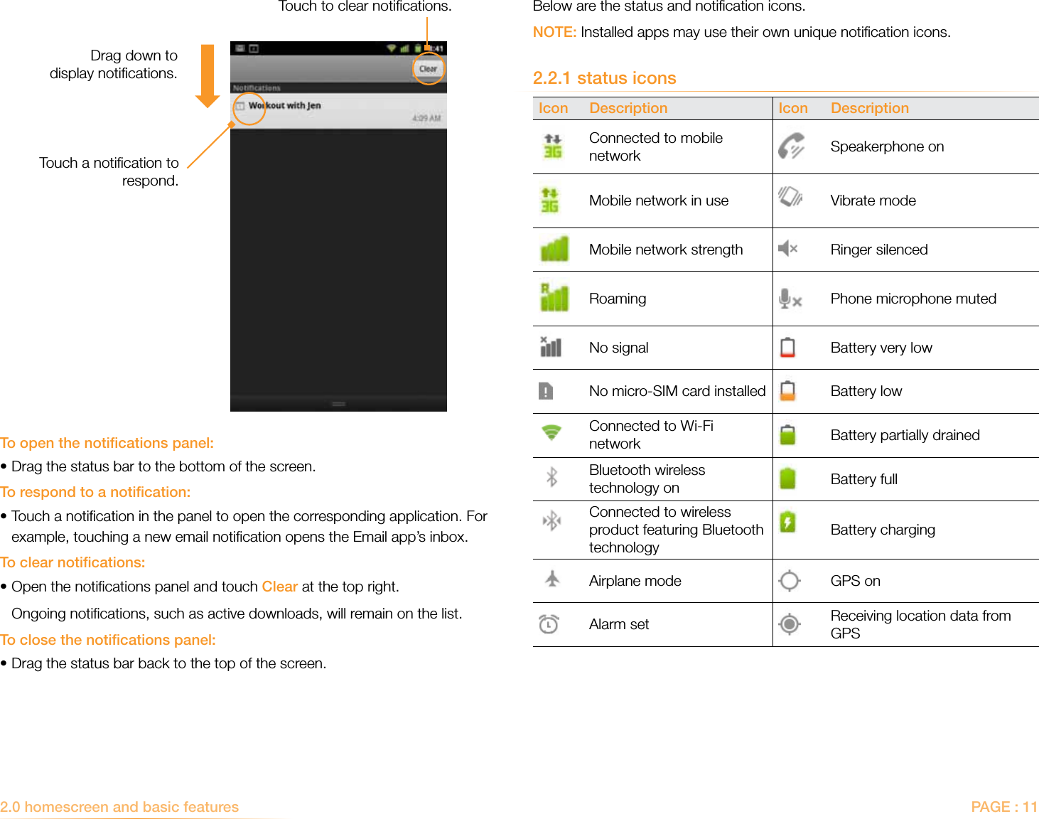 PAGE : 112.0 homescreen and basic features Below are the status and notiﬁcation icons.NOTE: Installed apps may use their own unique notiﬁcation icons.2.2.1 status iconsIcon Description Icon Description Connected to mobile network Speakerphone onMobile network in use Vibrate modeMobile network strength Ringer silencedRoaming Phone microphone mutedNo signal Battery very lowNo micro-SIM card installed Battery lowConnected to Wi-Fi network Battery partially drainedBluetooth wireless technology on Battery fullConnected to wireless product featuring Bluetooth technologyBattery chargingAirplane mode GPS onAlarm set Receiving location data from GPSTo open the notiﬁcations panel:•Drag the status bar to the bottom of the screen. To respond to a notiﬁcation:• Touch a notiﬁcation in the panel to open the corresponding application. For example, touching a new email notiﬁcation opens the Email app’s inbox.To clear notiﬁcations:•Open the notiﬁcations panel and touch Clear at the top right.   Ongoing notiﬁcations, such as active downloads, will remain on the list.To close the notiﬁcations panel:•Drag the status bar back to the top of the screen. Touch a notiﬁcation to respond.Touch to clear notiﬁcations.Drag down to  display notiﬁcations.