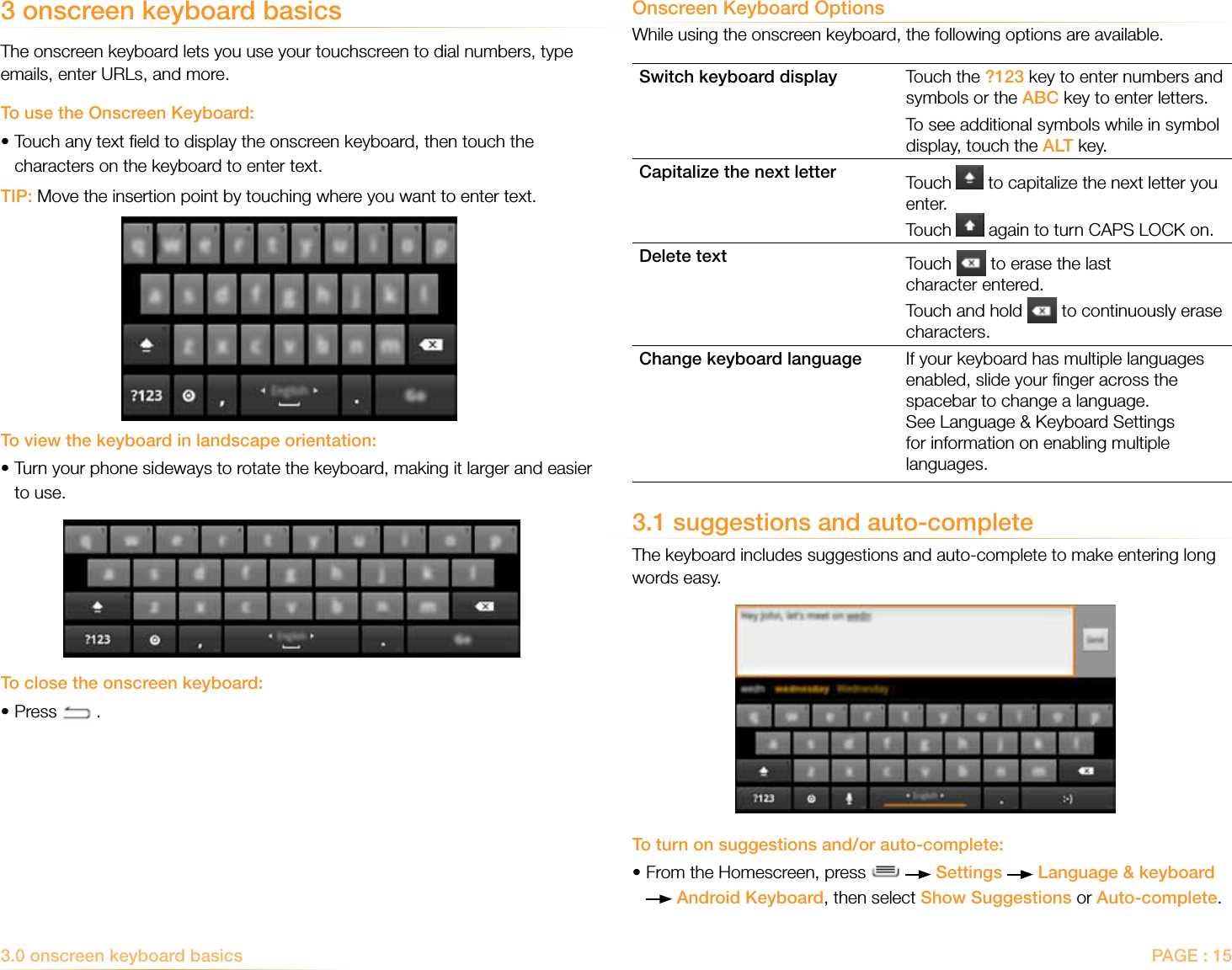 PAGE : 153.0 onscreen keyboard basicsOnscreen Keyboard OptionsWhile using the onscreen keyboard, the following options are available.Switch keyboard display Touch the ?123 key to enter numbers and symbols or the ABC key to enter letters.To see additional symbols while in symbol display, touch the ALT key.Capitalize the next letter Touch   to capitalize the next letter you enter. Touch   again to turn CAPS LOCK on.Delete text Touch   to erase the last character entered.Touch and hold   to continuously erase characters.Change keyboard language If your keyboard has multiple languages enabled, slide your ﬁnger across the spacebar to change a language. See Language &amp; Keyboard Settings for information on enabling multiple languages.3.1 suggestions and auto-completeThe keyboard includes suggestions and auto-complete to make entering long words easy. To turn on suggestions and/or auto-complete:• From the Homescreen, press     Settings   Language &amp; keyboard  Android Keyboard, then select Show Suggestions or Auto-complete.3 onscreen keyboard basicsThe onscreen keyboard lets you use your touchscreen to dial numbers, type emails, enter URLs, and more.To use the Onscreen Keyboard:• Touch any text ﬁeld to display the onscreen keyboard, then touch the characters on the keyboard to enter text. TIP: Move the insertion point by touching where you want to enter text.To view the keyboard in landscape orientation:• Turn your phone sideways to rotate the keyboard, making it larger and easier to use.To close the onscreen keyboard:•Press   .