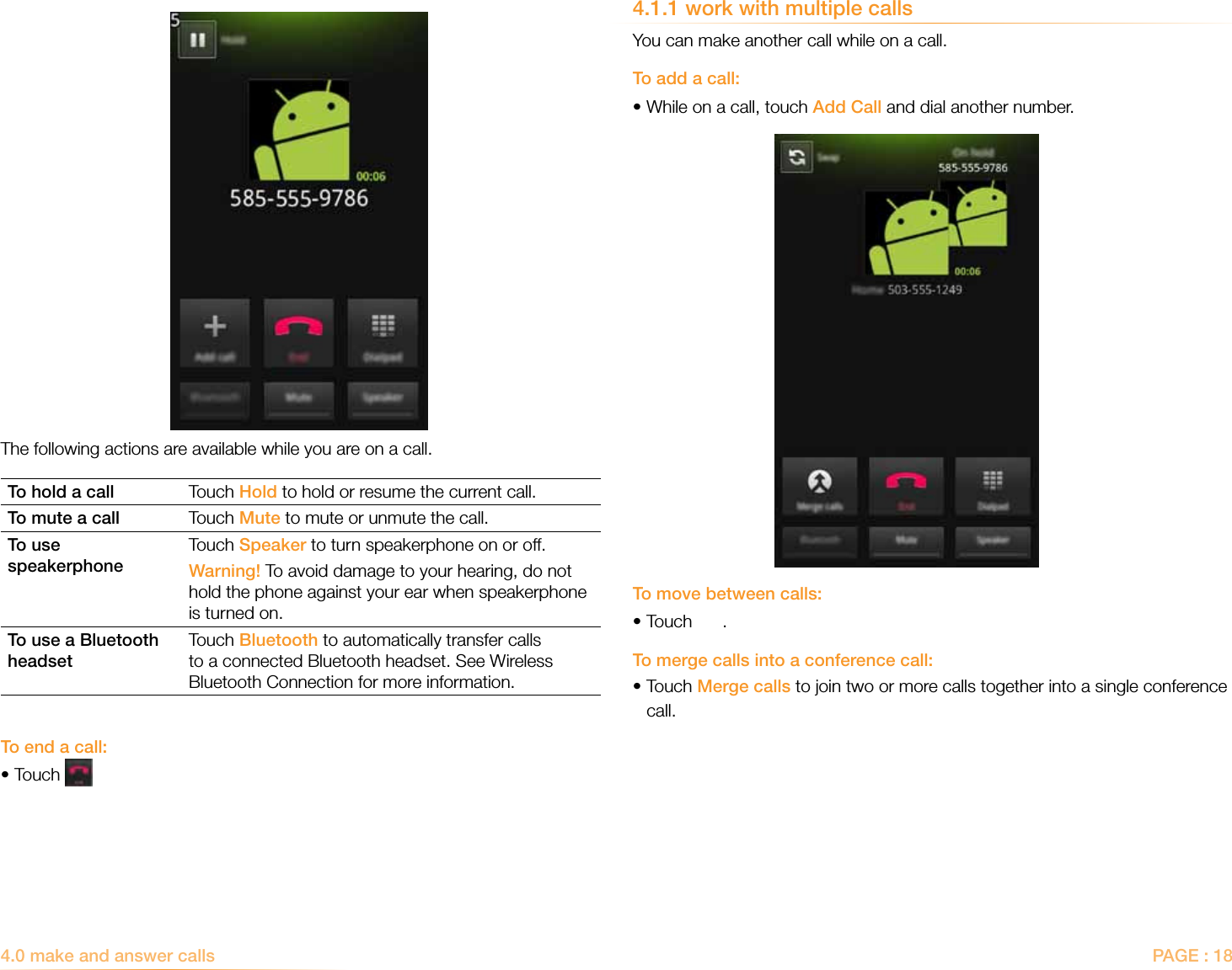 PAGE : 184.0 make and answer calls4.1.1 work with multiple callsYou can make another call while on a call.To add a call:•While on a call, touch Add Call and dial another number.To move between calls:•Touch  .To merge calls into a conference call:•Touch Merge calls to join two or more calls together into a single conference   call.The following actions are available while you are on a call.To hold a call Touch Hold to hold or resume the current call.To mute a call Touch Mute to mute or unmute the call.To use speakerphoneTouch Speaker to turn speakerphone on or off.Warning! To avoid damage to your hearing, do not hold the phone against your ear when speakerphone is turned on.To use a Bluetooth headsetTouch Bluetooth to automatically transfer calls to a connected Bluetooth headset. See Wireless Bluetooth Connection for more information.To end a call:•Touch 