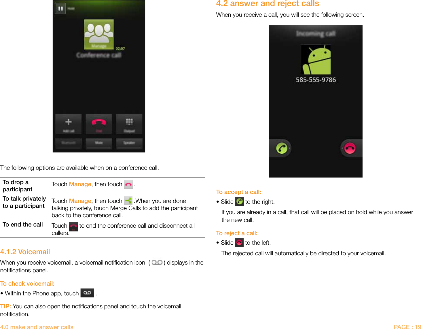 PAGE : 194.0 make and answer calls4.2 answer and reject callsWhen you receive a call, you will see the following screen.To accept a call:• Slide   to the right.  If you are already in a call, that call will be placed on hold while you answer the new call. To reject a call:• Slide   to the left.The rejected call will automatically be directed to your voicemail.The following options are available when on a conference call.To drop a participant Touch Manage, then touch   .To talk privately to a participant Touch Manage, then touch   .When you are done talking privately, touch Merge Calls to add the participant back to the conference call.To end the call Touch   to end the conference call and disconnect all callers.4.1.2 VoicemailWhen you receive voicemail, a voicemail notiﬁcation icon  (   ) displays in the notiﬁcations panel. To check voicemail:•Within the Phone app, touch   .TIP: You can also open the notiﬁcations panel and touch the voicemail notiﬁcation.