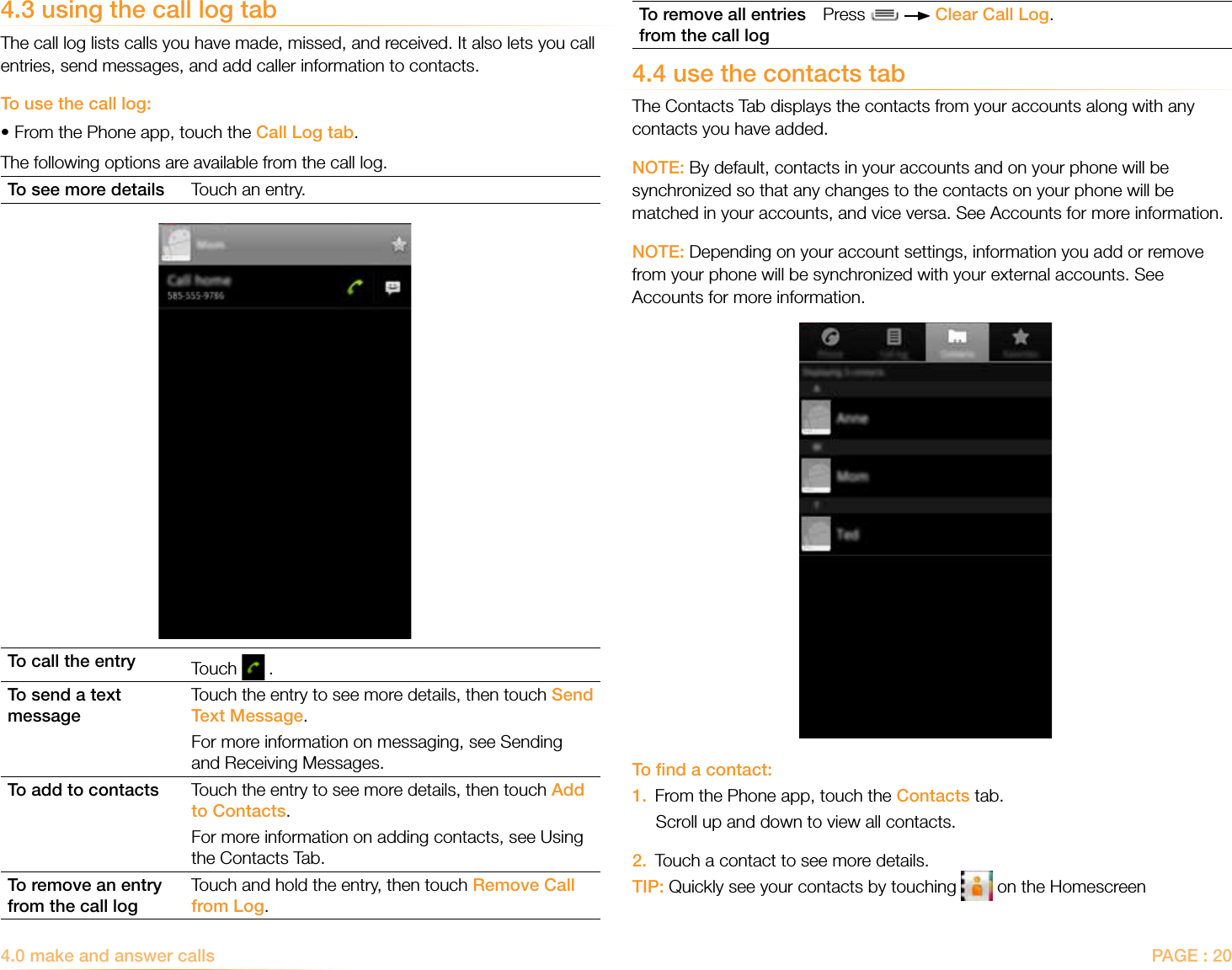 PAGE : 204.0 make and answer calls To remove all entries from the call logPress     Clear Call Log.4.4 use the contacts tabThe Contacts Tab displays the contacts from your accounts along with any contacts you have added. NOTE: By default, contacts in your accounts and on your phone will be synchronized so that any changes to the contacts on your phone will be matched in your accounts, and vice versa. See Accounts for more information.NOTE: Depending on your account settings, information you add or remove from your phone will be synchronized with your external accounts. See Accounts for more information.To ﬁnd a contact:1.  From the Phone app, touch the Contacts tab.Scroll up and down to view all contacts.2.  Touch a contact to see more details.TIP: Quickly see your contacts by touching   on the Homescreen4.3 using the call log tabThe call log lists calls you have made, missed, and received. It also lets you call entries, send messages, and add caller information to contacts.To use the call log:•From the Phone app, touch the Call Log tab.The following options are available from the call log.To see more details Touch an entry.To call the entry Touch   .To send a text messageTouch the entry to see more details, then touch Send Text Message. For more information on messaging, see Sending and Receiving Messages.To add to contacts Touch the entry to see more details, then touch Add to Contacts. For more information on adding contacts, see Using the Contacts Tab.To remove an entry from the call logTouch and hold the entry, then touch Remove Call from Log.