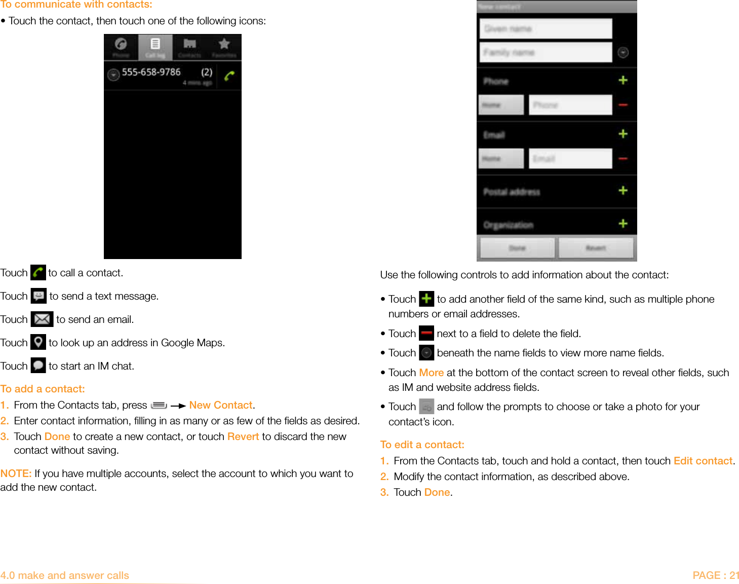 PAGE : 214.0 make and answer callsUse the following controls to add information about the contact:• Touch   to add another ﬁeld of the same kind, such as multiple phone numbers or email addresses.•Touch   next to a ﬁeld to delete the ﬁeld.•Touch   beneath the name ﬁelds to view more name ﬁelds.• Touch More at the bottom of the contact screen to reveal other ﬁelds, such as IM and website address ﬁelds.• Touch   and follow the prompts to choose or take a photo for your contact’s icon.To edit a contact:1.   From the Contacts tab, touch and hold a contact, then touch Edit contact.2.  Modify the contact information, as described above.3.  Touch Done.To communicate with contacts:•Touch the contact, then touch one of the following icons:Touch   to call a contact.Touch   to send a text message.Touch   to send an email.Touch   to look up an address in Google Maps.Touch   to start an IM chat.To add a contact:1.  From the Contacts tab, press     New Contact.2.   Enter contact information, ﬁlling in as many or as few of the ﬁelds as desired.3.   Touch Done to create a new contact, or touch Revert to discard the new contact without saving.NOTE: If you have multiple accounts, select the account to which you want to add the new contact.