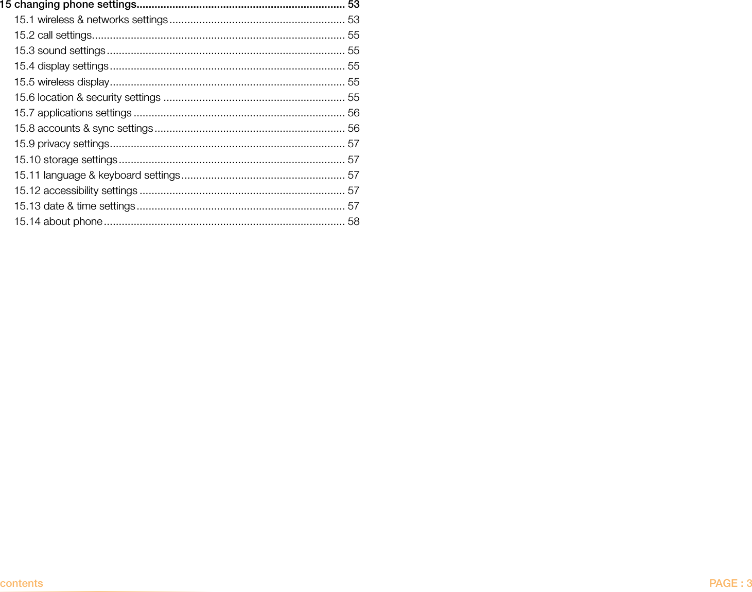 PAGE : 3contents  15 changing phone settings ...................................................................... 5315.1 wireless &amp; networks settings ........................................................... 5315.2 call settings ..................................................................................... 5515.3 sound settings ................................................................................ 5515.4 display settings ............................................................................... 5515.5 wireless display ............................................................................... 5515.6 location &amp; security settings ............................................................. 5515.7 applications settings ....................................................................... 5615.8 accounts &amp; sync settings ................................................................ 5615.9 privacy settings ............................................................................... 5715.10 storage settings ............................................................................ 5715.11 language &amp; keyboard settings ....................................................... 5715.12 accessibility settings ..................................................................... 5715.13 date &amp; time settings ...................................................................... 5715.14 about phone ................................................................................. 58