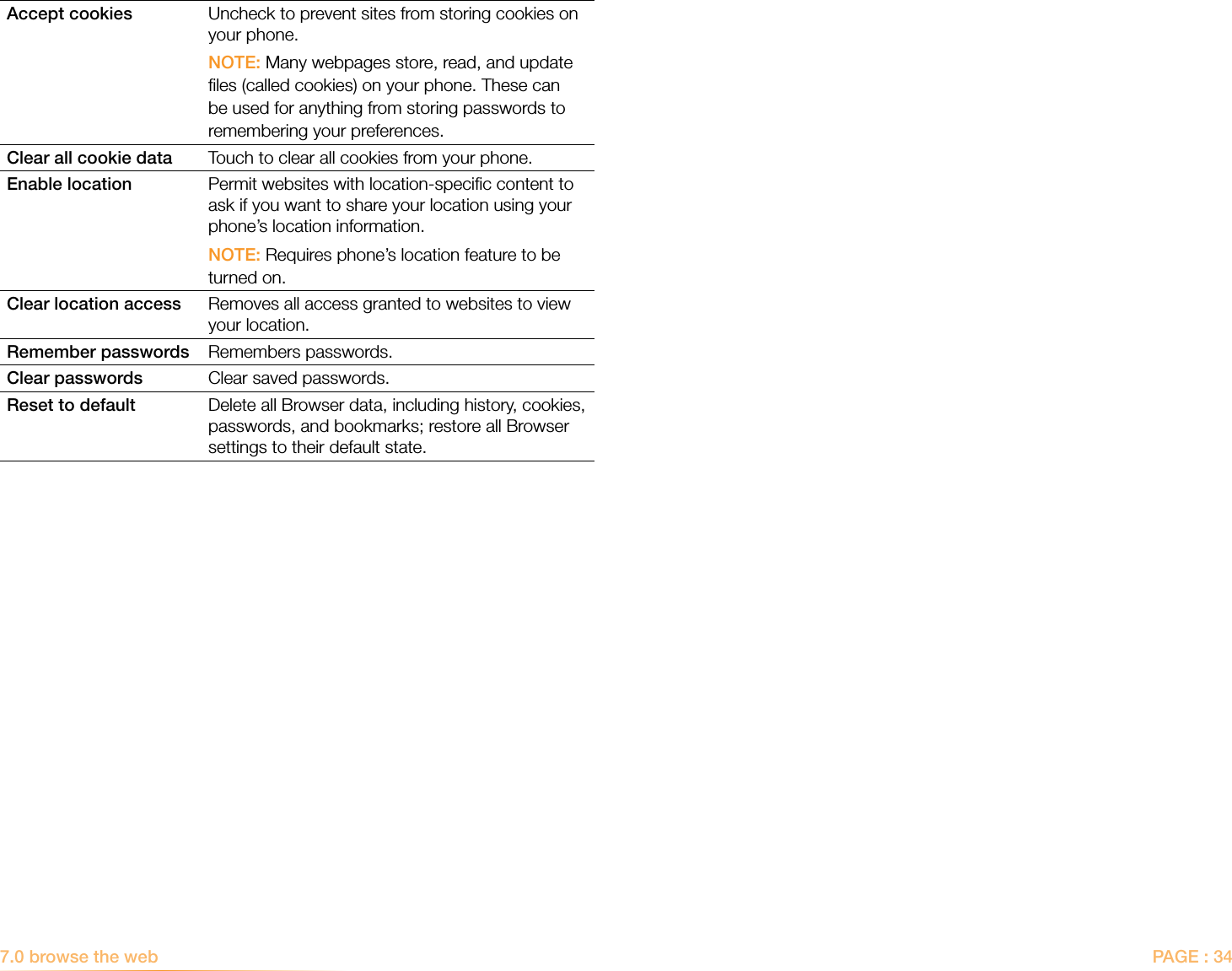 PAGE : 34Accept cookies Uncheck to prevent sites from storing cookies on your phone.NOTE: Many webpages store, read, and update ﬁles (called cookies) on your phone. These can be used for anything from storing passwords to remembering your preferences. Clear all cookie data Touch to clear all cookies from your phone.Enable location Permit websites with location-speciﬁc content to ask if you want to share your location using your phone’s location information. NOTE: Requires phone’s location feature to be turned on. Clear location access Removes all access granted to websites to view your location.Remember passwords Remembers passwords.Clear passwords Clear saved passwords.Reset to default Delete all Browser data, including history, cookies, passwords, and bookmarks; restore all Browser settings to their default state.7.0 browse the web  