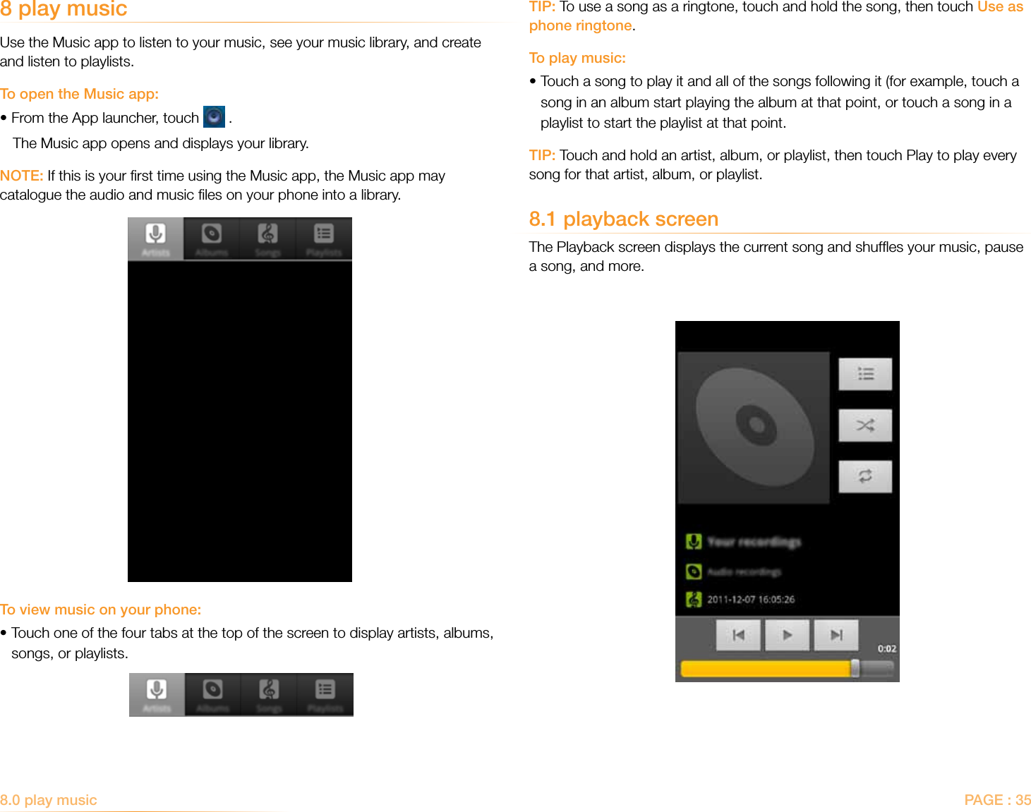 PAGE : 35TIP: To use a song as a ringtone, touch and hold the song, then touch Use as phone ringtone.To play music:• Touch a song to play it and all of the songs following it (for example, touch a song in an album start playing the album at that point, or touch a song in a playlist to start the playlist at that point.TIP: Touch and hold an artist, album, or playlist, then touch Play to play every song for that artist, album, or playlist.8.1 playback screenThe Playback screen displays the current song and shufﬂes your music, pause a song, and more.8 play musicUse the Music app to listen to your music, see your music library, and create and listen to playlists.To open the Music app:•From the App launcher, touch   .The Music app opens and displays your library. NOTE: If this is your ﬁrst time using the Music app, the Music app may catalogue the audio and music ﬁles on your phone into a library.To view music on your phone:• Touch one of the four tabs at the top of the screen to display artists, albums, songs, or playlists.8.0 play music  