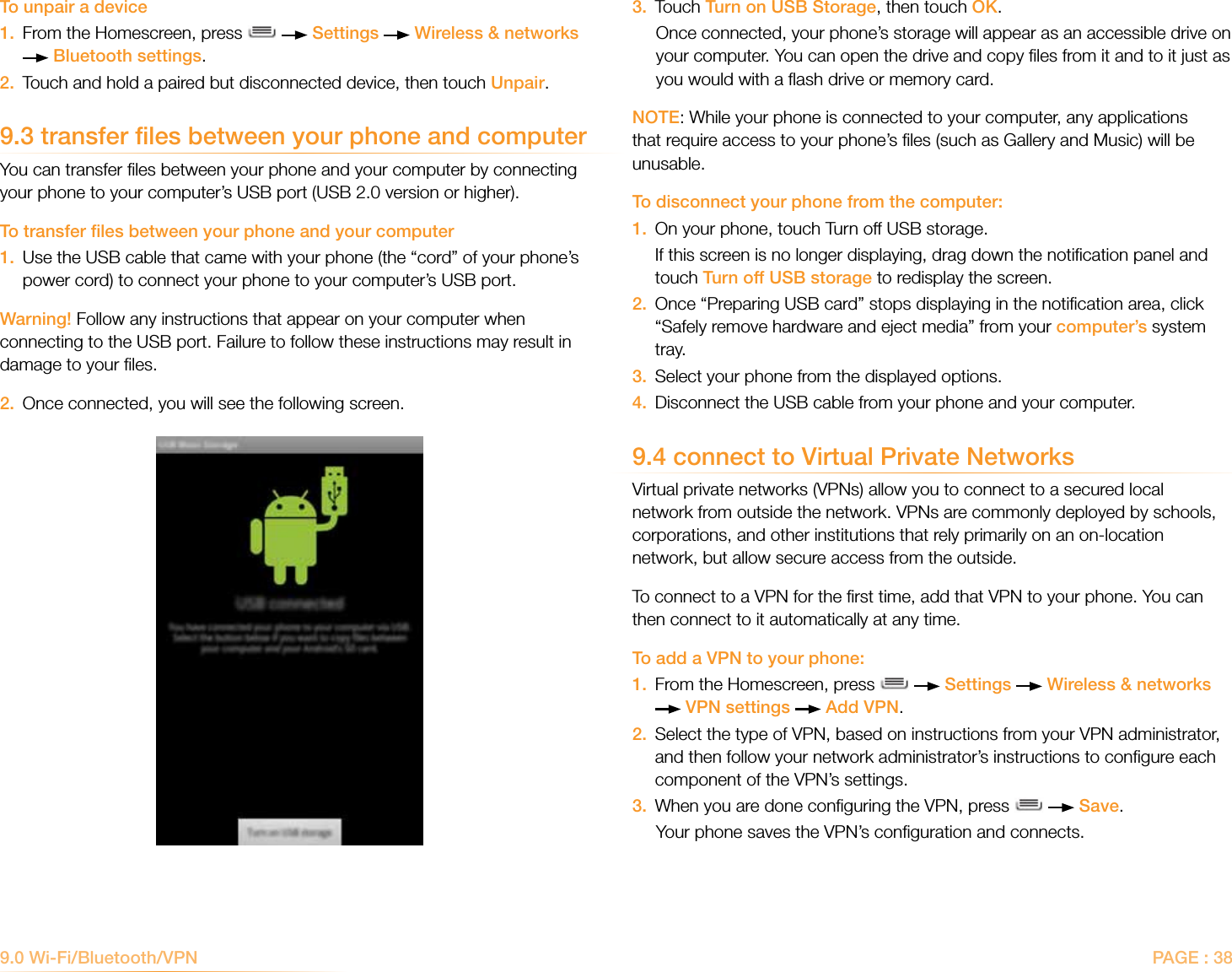 PAGE : 383.  Touch Turn on USB Storage, then touch OK.Once connected, your phone’s storage will appear as an accessible drive on your computer. You can open the drive and copy ﬁles from it and to it just as you would with a ﬂash drive or memory card. NOTE: While your phone is connected to your computer, any applications that require access to your phone’s ﬁles (such as Gallery and Music) will be unusable. To disconnect your phone from the computer:1.  On your phone, touch Turn off USB storage.    If this screen is no longer displaying, drag down the notiﬁcation panel and    touch Turn off USB storage to redisplay the screen.2.   Once “Preparing USB card” stops displaying in the notiﬁcation area, click “Safely remove hardware and eject media” from your computer’s system tray.3.  Select your phone from the displayed options.4.  Disconnect the USB cable from your phone and your computer.9.4 connect to Virtual Private NetworksVirtual private networks (VPNs) allow you to connect to a secured local network from outside the network. VPNs are commonly deployed by schools, corporations, and other institutions that rely primarily on an on-location network, but allow secure access from the outside. To connect to a VPN for the ﬁrst time, add that VPN to your phone. You can then connect to it automatically at any time. To add a VPN to your phone:1.   From the Homescreen, press     Settings   Wireless &amp; networks  VPN settings   Add VPN.2.   Select the type of VPN, based on instructions from your VPN administrator, and then follow your network administrator’s instructions to conﬁgure each component of the VPN’s settings. 3.  When you are done conﬁguring the VPN, press     Save.Your phone saves the VPN’s conﬁguration and connects. To unpair a device 1.   From the Homescreen, press     Settings   Wireless &amp; networks  Bluetooth settings. 2.   Touch and hold a paired but disconnected device, then touch Unpair.9.3 transfer files between your phone and computer You can transfer ﬁles between your phone and your computer by connecting your phone to your computer’s USB port (USB 2.0 version or higher). To transfer ﬁles between your phone and your computer1.   Use the USB cable that came with your phone (the “cord” of your phone’s power cord) to connect your phone to your computer’s USB port.Warning! Follow any instructions that appear on your computer when connecting to the USB port. Failure to follow these instructions may result in damage to your ﬁles. 2.  Once connected, you will see the following screen. 9.0 Wi-Fi/Bluetooth/VPN